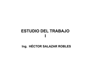 ESTUDIO DEL TRABAJO 
I 
Ing. HÉCTOR SALAZAR ROBLES 
 