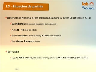 1.3.- Situación de partida
Pág. 6
Observatorio Nacional de las Telecomunicaciones y de las SI (ONTSI) de 2011:
13 millones Internautas españoles compradores
Perfil 25 - 49 años de edad;
Mayoría estudios universitarios y activos laboralmente.
Top: Viajes y Transporte Aéreo
 CMT 2012
El gasto 830 € anuales, 6% cada semana; volumen 10.454 millones € (+14% vs 2011)
 