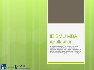 IE SMU MBA
Application
K. If all of the world´s cultural heritage
(sports, music, fashion, architecture,
literature, painting, etc..) was contained in
a time capsule, what would you include to
demonstrate the legacy of your country?
 