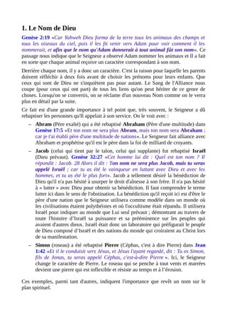 1. Le Nom de Dieu
Genèse 2:19 «Car Yahweh Dieu forma de la terre tous les animaux des champs et
tous les oiseaux du ciel, puis il les fit venir vers Adam pour voir comment il les
nommerait, et afin que le nom qu'Adam donnerait à tout animal fût son nom». Ce
passage nous indique que le Seigneur a observé Adam nommer les animaux et Il a fait
en sorte que chaque animal reçoive un caractère correspondant à son nom.
Derrière chaque nom, il y a donc un caractère. C'est la raison pour laquelle les parents
doivent réfléchir à deux fois avant de choisir les prénoms pour leurs enfants. Que
ceux qui sont de Dieu ne s'inquiètent pas pour autant. Le Sang de l'Alliance nous
coupe (pour ceux qui ont part) de tous les liens qu'on peut hériter de ce genre de
choses. Lorsqu'on se convertis, on se réclame d'un nouveau Nom comme on le verra
plus en détail par la suite.
Ce fait est d'une grande importance à tel point que, très souvent, le Seigneur a dû
rebaptiser les personnes qu'Il appelait à son service. On le voit avec :
– Abram (Père exalté) qui a été rebaptisé Abraham (Père d'une multitude) dans
Genèse 17:5 «Et ton nom ne sera plus Abram, mais ton nom sera Abraham ;
car je t'ai établi père d'une multitude de nations». Le Seigneur fait alliance avec
Abraham et prophétise qu'il est le père dans la foi de milliard de croyants.
– Jacob (celui qui tient par le talon, celui qui supplante) fut rebaptisé Israël
(Dieu prévaut). Genèse 32:27 «Cet homme lui dit : Quel est ton nom ? Il
répondit : Jacob. 28 Alors il dit : Ton nom ne sera plus Jacob, mais tu seras
appelé Israël ; car tu as été le vainqueur en luttant avec Dieu et avec les
hommes, et tu as été le plus fort». Jacob a tellement désiré la bénédiction de
Dieu qu'il n'a pas hésité à usurper le droit d'aînesse à son frère. Il n'a pas hésité
à « lutter » avec Dieu pour obtenir sa bénédiction. Il faut comprendre le terme
lutter ici dans le sens de l'obstination. La bénédiction qu'il reçoit ici est d'être le
père d'une nation que le Seigneur utilisera comme modèle dans un monde où
les civilisations étaient polythéistes et où l'occultisme était répandu. Il utilisera
Israël pour indiquer au monde que Lui seul prévaut ; démontrant au travers de
toute l'histoire d’Israël sa puissance et sa prééminence sur les peuples qui
avaient d'autres dieux. Israël était donc un laboratoire qui préfigurait le peuple
de Dieu composé d’Israël et des nations du monde qui croiraient au Christ lors
de sa manifestation.
– Simon (roseau) a été rebaptisé Pierre (Céphas, c'est à dire Pierre) dans Jean
1:42 «Et il le conduisit vers Jésus, et Jésus l'ayant regardé, dit : Tu es Simon,
fils de Jonas, tu seras appelé Céphas, c'est-à-dire Pierre ». Ici, le Seigneur
change le caractère de Pierre. Le roseau qui se penche à tout vents et marrées
devient une pierre qui est inflexible et résiste au temps et à l’érosion.
Ces exemples, parmi tant d'autres, indiquent l'importance que revêt un nom sur le
plan spirituel.
 