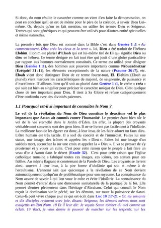 Si donc, du nom résulte le caractère comme on vient d'en faire la démonstration, on
peut en conclure qu'il en est de même pour le père de la création, à savoir Dieu Lui-
même. Or, depuis qu'on en fait mention, on utilise les termes Dieu et Seigneur.
Termes qui sont génériques et qui peuvent être utilisés pour d'autres entité spirituelles
et même naturelles.
La première fois que Dieu est nommé dans la Bible c’est dans Genèse 1 :1 « Au
commencement, Dieu créa les cieux et la terre ». Ici, Dieu a été traduit de l’hébreu
Elohim. Elohim est pluriel d’Eloah qui est lui-même tiré de El qui signifie Dieu ou
dieu en hébreu. Ce terme désigne en fait tout être qui jouit d’une gloire particulière
par rapport aux hommes normalement constitués. Ce terme est utilisé pour désigner
Dieu (Genèse 1 :1), des hommes aux pouvoirs importants comme Nébucadnetzar
(Ezéquiel 31 :11), les éléments exceptionnels de la nature (Psaume 36 :7), etc.
Eloah vient donc distinguer Dieu de ce terme fourre-tout, El. Elohim (Eloah au
pluriel) vient marquer les caractéristiques de majesté, de seigneurie, de puissance et
d’excellence. D’ailleurs, bien qu’il soit au pluriel dans Genèse 1 :1, le verbe « créa »
qui suit est bien au singulier pour préciser le caractère unique de Dieu. C'est quelque
chose de très important pour Dieu. Il tient à Sa Gloire et refuse catégoriquement
d'être confondu avec des divinités païennes.
1.1 Pourquoi est-il si important de connaître le Nom ?
Le vol de la révélation du Nom de Dieu constitue le deuxième vol le plus
important que Satan ait commis contre l’humanité. Le premier étant bien sûr le
vol de la vie éternelle dans le Jardin d’Éden. En effet, la plupart des croyants
véritablement convertis sont des gens bien. Il ne se livrent pas facilement à l’idolâtrie.
La meilleure faon de les égarer est donc, à leur insu, de les faire adorer un faux dieu.
L'être humain est très tactile. Il a soif du concret et de l'immédiat. Faites lui une
statue, une image, des icônes et appelez les « Dieu ». Faites lui une image d'un
suédois mort, accrochez la sur une croix et appelez la « Dieu ». Il va se presser de s'y
prosterner et y vouer un culte. C'est pour cette raison que le peuple a fait faire un
veau d'or à Aaron dans le désert (Exode 32). C'est pour cette raison que l'église
catholique romaine a fabriqué toutes ces images, ces icônes, ces statues pour ces
fidèles. Au mépris flagrant et consternant de la Parole de Dieu. Les croyants se livrent
ainsi, souvent à leur insu, à la pire forme d’idolâtrie qui soit et même à de
l'occultisme. L'ennemi sait que quiconque a la révélation de ce Nom devient
automatiquement quelqu’un de problématique pour son royaume. La connaissance du
Nom assure de savoir à qui l'on voue le culte et évite l’idolâtrie. La connaissance du
Nom permet d'entrer dans une dimension surnaturelle de la pratique de la foi. Elle
permet d'entrer pleinement dans l'héritage d'Abraham. Celui qui connaît le Nom
reçoit la domination sur le péché, sur les démons, sur toute la puissance de Satan.
Celui-là peut vivre chaque jour ce qui est écrit dans Luc 10 :17-21 « Or, les soixante
et dix disciples revinrent avec joie, disant: Seigneur, les démons mêmes nous sont
assujettis en Ton Nom. 18 Et il leur dit: Je voyais Satan tomber du ciel comme un
éclair. 19 Voici, je vous donne le pouvoir de marcher sur les serpents, sur les
 