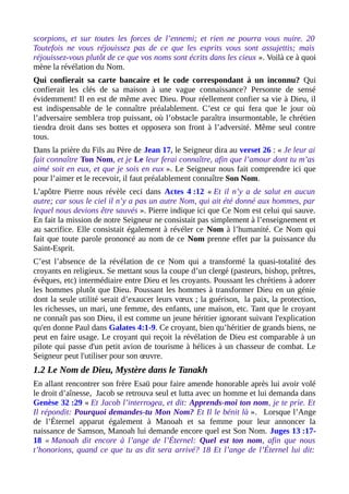 scorpions, et sur toutes les forces de l’ennemi; et rien ne pourra vous nuire. 20
Toutefois ne vous réjouissez pas de ce que les esprits vous sont assujettis; mais
réjouissez-vous plutôt de ce que vos noms sont écrits dans les cieux ». Voilà ce à quoi
mène la révélation du Nom.
Qui confierait sa carte bancaire et le code correspondant à un inconnu? Qui
confierait les clés de sa maison à une vague connaissance? Personne de sensé
évidemment! Il en est de même avec Dieu. Pour réellement confier sa vie à Dieu, il
est indispensable de le connaître préalablement. C’est ce qui fera que le jour où
l’adversaire semblera trop puissant, où l’obstacle paraîtra insurmontable, le chrétien
tiendra droit dans ses bottes et opposera son front à l’adversité. Même seul contre
tous.
Dans la prière du Fils au Père de Jean 17, le Seigneur dira au verset 26 : « Je leur ai
fait connaître Ton Nom, et je Le leur ferai connaître, afin que l’amour dont tu m’as
aimé soit en eux, et que je sois en eux ». Le Seigneur nous fait comprendre ici que
pour l’aimer et le recevoir, il faut préalablement connaître Son Nom.
L’apôtre Pierre nous révèle ceci dans Actes 4 :12 « Et il n’y a de salut en aucun
autre; car sous le ciel il n’y a pas un autre Nom, qui ait été donné aux hommes, par
lequel nous devions être sauvés ». Pierre indique ici que Ce Nom est celui qui sauve.
En fait la mission de notre Seigneur ne consistait pas simplement à l’enseignement et
au sacrifice. Elle consistait également à révéler ce Nom à l’humanité. Ce Nom qui
fait que toute parole prononcé au nom de ce Nom prenne effet par la puissance du
Saint-Esprit.
C’est l’absence de la révélation de ce Nom qui a transformé la quasi-totalité des
croyants en religieux. Se mettant sous la coupe d’un clergé (pasteurs, bishop, prêtres,
évêques, etc) intermédiaire entre Dieu et les croyants. Poussant les chrétiens à adorer
les hommes plutôt que Dieu. Poussant les hommes à transformer Dieu en un génie
dont la seule utilité serait d’exaucer leurs vœux ; la guérison, la paix, la protection,
les richesses, un mari, une femme, des enfants, une maison, etc. Tant que le croyant
ne connaît pas son Dieu, il est comme un jeune héritier ignorant suivant l'explication
qu'en donne Paul dans Galates 4:1-9. Ce croyant, bien qu’héritier de grands biens, ne
peut en faire usage. Le croyant qui reçoit la révélation de Dieu est comparable à un
pilote qui passe d'un petit avion de tourisme à hélices à un chasseur de combat. Le
Seigneur peut l'utiliser pour son œuvre.
1.2 Le Nom de Dieu, Mystère dans le Tanakh
En allant rencontrer son frère Esaü pour faire amende honorable après lui avoir volé
le droit d’aînesse, Jacob se retrouva seul et lutta avec un homme et lui demanda dans
Genèse 32 :29 « Et Jacob l’interrogea, et dit: Apprends-moi ton nom, je te prie. Et
Il répondit: Pourquoi demandes-tu Mon Nom? Et Il le bénit là ». Lorsque l’Ange
de l’Éternel apparut également à Manoah et sa femme pour leur annoncer la
naissance de Samson, Manoah lui demande encore quel est Son Nom. Juges 13 :17-
18 « Manoah dit encore à l’ange de l’Éternel: Quel est ton nom, afin que nous
t’honorions, quand ce que tu as dit sera arrivé? 18 Et l’ange de l’Éternel lui dit:
 