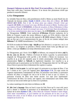 Pourquoi t’informes-tu ainsi de Mon Nom? Il est merveilleux ». On voit ici que ce
Nom était voilé dans l’ancienne Alliance. Il ne devait être pleinement révélé que
pendant la nouvelle Alliance.
1.3 Le Tétragramme
Le véritable Nom de Dieu a été partiellement révélé à Moïse au mont Horeb lors de
l’épisode du buisson ardent. Exode 3 :14-15 « Alors Dieu dit à Moïse: JE SUIS
CELUI QUI SUIS. Puis il dit: Tu diras ainsi aux enfants d’Israël: Celui qui
s’appelle JE SUIS, m’a envoyé vers vous. 15 Dieu dit encore à Moïse: Tu diras ainsi
aux enfants d’Israël: L’ÉTERNEL, le Dieu de vos pères, le Dieu d’Abraham, le Dieu
d’Isaac, et le Dieu de Jacob m’a envoyé vers vous. C’est là mon Nom éternellement;
c’est là ma commémoration dans tous les âges». Ici, L’ÉTERNEL, est la traduction
du Tétragramme YHWH. Cette traduction d’Olivetan (Premier traducteur de la
Bible en Français à partir des textes Hébreux et grecs au XVIe siècle) a bien été
inspirée par Dieu dans le sens où elle reprend le JE SUIS indiqué à Moïse. C’est-à-
dire un être qui n’a ni commencement de jour, ni fin de vie comme indiqué dans
Hébreux 7 :3. Il EST éternellement. C’est l’Éternel.
JE SUIS est traduit de l'hébreu ‫י ה‬ָ‫ ה‬ ‫ ה‬ָ‫ ה‬ – hâyâh qui fait allusion à « ce qui est » ou à « ce
qui vient ». Le Seigneur se présente à Moïse comme étant Celui qui Est par Lui-
même ; Celui qui viendra à un temps déterminé pour sauver.
Le Tétragramme, qui s’écrit s’écrit ‫ו ה‬ָ‫ ה‬ ‫ ה‬ֹ‫ָו‬ ‫י‬ְ en hébreux, est composé de lettres yōḏ (‫,)י‬
hē (‫,) ה‬ wāw (‫,)ו‬ hē (‫) ה‬ ; l’hébreu s’écrivant de droite à gauche. La prononciation
originale du Tétragramme telle qu’elle a été révélée à Moïse est inconnue. Les
voyelles é, o, a ont été rajoutées pour le rendre prononçable (Yéhovah) mais la
prononciation Yahvé ou Yahweh est également répandue. Les voyelles e, o, a
représentées par la ponctuation sur les lettres du Tétragramme date de l’an 500 après
Jésus-Christ et peuvent bien évidemment être sujettes à caution.
Y : Yōḏ (‫)י‬ c’est la main. Le yod fait appel à la puissance et au règne de Dieu. C’est
les 7 cornes et les 7 yeux de l’agneau dans Apocalypse 5 :6. Les sept cornes de
l’agneau représentent l’omnipotence de Dieu. Sa puissance sans limite. La puissance
créatrice de Dieu à l’origine du ciel et de la terre et tout ce qui s’y trouve. La
puissance d’action de Dieu sans limite aucune. Les sept yeux représentent
l’omniscience de Dieu. Un savoir, une sagesse, une connaissance sans limite. Dieu
sait tout sur tout avant même que la chose ne se produise.
La valeur numérique de cette lettre en hébreux est 10.
H : Hē c’est la louange. Dieu est loué à cause du Yod. Parce qu’il a tout créé, parce
qu’il a donné à l’homme la puissance et la domination sur toute créature sur la
surface de la terre (Genèse 1 :26 : « Puis Dieu dit: Faisons l’homme à notre image,
selon notre ressemblance, et qu’il domine sur les poissons de la mer, et sur les
oiseaux des cieux, et sur le bétail, et sur toute la terre, et sur tous les reptiles qui
rampent sur la terre »).
 