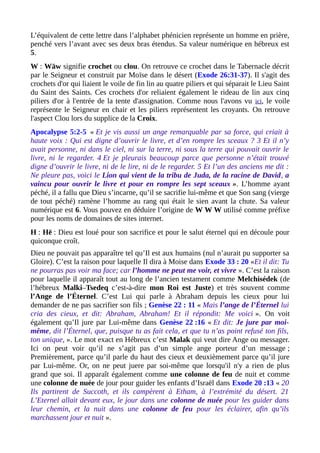 L’équivalent de cette lettre dans l’alphabet phénicien représente un homme en prière,
penché vers l’avant avec ses deux bras étendus. Sa valeur numérique en hébreux est
5.
W : Wāw signifie crochet ou clou. On retrouve ce crochet dans le Tabernacle décrit
par le Seigneur et construit par Moïse dans le désert (Exode 26:31-37). Il s'agit des
crochets d'or qui liaient le voile de fin lin au quatre piliers et qui séparait le Lieu Saint
du Saint des Saints. Ces crochets d'or reliaient également le rideau de lin aux cinq
piliers d'or à l'entrée de la tente d'assignation. Comme nous l'avons vu ici, le voile
représente le Seigneur en chair et les piliers représentent les croyants. On retrouve
l'aspect Clou lors du supplice de la Croix.
Apocalypse 5:2-5 « Et je vis aussi un ange remarquable par sa force, qui criait à
haute voix : Qui est digne d’ouvrir le livre, et d’en rompre les sceaux ? 3 Et il n’y
avait personne, ni dans le ciel, ni sur la terre, ni sous la terre qui pouvait ouvrir le
livre, ni le regarder. 4 Et je pleurais beaucoup parce que personne n’était trouvé
digne d’ouvrir le livre, ni de le lire, ni de le regarder. 5 Et l’un des anciens me dit :
Ne pleure pas, voici le Lion qui vient de la tribu de Juda, de la racine de David, a
vaincu pour ouvrir le livre et pour en rompre les sept sceaux ». L’homme ayant
péché, il a fallu que Dieu s’incarne, qu’il se sacrifie lui-même et que Son sang (vierge
de tout péché) ramène l’homme au rang qui était le sien avant la chute. Sa valeur
numérique est 6. Vous pouvez en déduire l’origine de W W W utilisé comme préfixe
pour les noms de domaines de sites internet.
H : Hē : Dieu est loué pour son sacrifice et pour le salut éternel qui en découle pour
quiconque croît.
Dieu ne pouvait pas apparaître tel qu’Il est aux humains (nul n’aurait pu supporter sa
Gloire). C’est la raison pour laquelle Il dira à Moise dans Exode 33 : 20 «Et il dit: Tu
ne pourras pas voir ma face; car l’homme ne peut me voir, et vivre ». C’est la raison
pour laquelle il apparaît tout au long de l’ancien testament comme Melchisédek (de
l’hébreux Malki–Tsedeq c’est-à-dire mon Roi est Juste) et très souvent comme
l’Ange de l’Éternel. C’est Lui qui parle à Abraham depuis les cieux pour lui
demander de ne pas sacrifier son fils ; Genèse 22 : 11 « Mais l’ange de l’Éternel lui
cria des cieux, et dit: Abraham, Abraham! Et il répondit: Me voici ». On voit
également qu’Il jure par Lui-même dans Genèse 22 :16 « Et dit: Je jure par moi-
même, dit l’Éternel, que, puisque tu as fait cela, et que tu n’as point refusé ton fils,
ton unique, ». Le mot exact en Hébreux c’est Malak qui veut dire Ange ou messager.
Ici on peut voir qu’il ne s’agit pas d’un simple ange porteur d’un message ;
Premièrement, parce qu’il parle du haut des cieux et deuxièmement parce qu’il jure
par Lui-même. Or, on ne peut juere par soi-même que lorsqu'il n'y a rien de plus
grand que soi. Il apparaît également comme une colonne de feu de nuit et comme
une colonne de nuée de jour pour guider les enfants d’Israël dans Exode 20 :13 « 20
Ils partirent de Succoth, et ils campèrent à Etham, à l’extrémité du désert. 21
L’Eternel allait devant eux, le jour dans une colonne de nuée pour les guider dans
leur chemin, et la nuit dans une colonne de feu pour les éclairer, afin qu’ils
marchassent jour et nuit ».
 