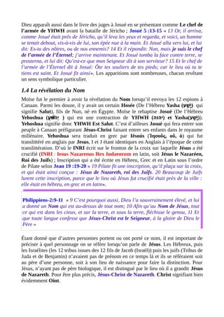 Dieu apparaît aussi dans le livre des juges à Josué en se présentant comme Le chef de
l’armée de YHWH avant la bataille de Jéricho ; Josué 5 :13-15 « 13 Or, il arriva,
comme Josué était près de Jéricho, qu’il leva les yeux et regarda, et voici, un homme
se tenait debout, vis-à-vis de lui, son épée nue à la main. Et Josué alla vers lui, et lui
dit: Es-tu des nôtres, ou de nos ennemis? 14 Et il répondit: Non, mais je suis le chef
de l’armée de l’Éternel; j’arrive maintenant. Et Josué tomba la face contre terre, se
prosterna, et lui dit: Qu’est-ce que mon Seigneur dit à son serviteur? 15 Et le chef de
l’armée de l’Éternel dit à Josué: Ôte tes souliers de tes pieds; car le lieu où tu te
tiens est saint. Et Josué fit ainsi». Les apparitions sont nombreuses, chacun revêtant
un sens symbolique particulier.
1.4 La révélation du Nom
Moïse fut le premier à avoir la révélation du Nom lorsqu’il envoya les 12 espions à
Canaan. Parmi les douze, il y avait un certain Hosée (De l’Hébreu Yasha (‫ש (ע‬ַׁ‫ (ע‬ ‫י‬ָ‫ ה‬ ) qui
signifie Salut), fils de Nun, né en Égypte. Moïse le rebaptise Josué (De l’Hébreu
Yehoshua (‫ (ע‬ׁ‫ (ע‬ ‫ו‬ּ ‫ש‬ַ ‫ו‬ֹ‫ָו‬ ‫י ה‬ְ֫ ) qui est une contraction de YHWH (‫)י הו ה‬ et Yasha(‫ש (ע‬ַׁ‫ (ע‬ ‫י‬ָ‫ ה‬ )).
Yehoshua signifie donc YHWH Est Salut. C’est d’ailleurs Josué qui fera entrer son
peuple à Canaan préfigurant Jésus-Christ faisant entrer ses enfants dans le royaume
millénaire. Yehoshua sera traduit en grec par Iēsoús (Ἰησοῦς, οῦ, ὁ) qui fut
translittéré en anglais par Jesus, I et J étant identiques en Anglais à l’époque de cette
translittération. D’où le INRI écrit sur le fronton de la croix sur laquelle Jésus a été
crucifié (INRI : Iesus Nazarenus Rex Iudaeorum en latin, soit Jésus le Nazaréen,
Roi des Juifs) ; Inscription qui a été écrite en Hébreu, Grec et en Latin sous l’ordre
de Pilate selon Jean 19 :19-20 « 19 Pilate fit une inscription, qu’il plaça sur la croix,
et qui était ainsi conçue : Jésus de Nazareth, roi des Juifs. 20 Beaucoup de Juifs
lurent cette inscription, parce que le lieu où Jésus fut crucifié était près de la ville :
elle était en hébreu, en grec et en latin».
Philippiens-2:9-11 « 9 C’est pourquoi aussi, Dieu l’a souverainement élevé, et lui
a donné un Nom qui est au-dessus de tout nom; 10 Afin qu’au Nom de Jésus, tout
ce qui est dans les cieux, et sur la terre, et sous la terre, fléchisse le genou, 11 Et
que toute langue confesse que Jésus-Christ est le Seigneur, à la gloire de Dieu le
Père »
Étant donné que d’autres personnes portent ou ont porté ce nom, il est important de
préciser à quel personnage on se réfère lorsqu’on parle de Jésus. Les Hébreux, puis
les Israélites (les 12 tribus issues des 12 fils de Jacob (Israël)) puis les juifs (Tribus de
Juda et de Benjamin) n’avaient pas de prénom en ce temps là et ils se référaient soit
au père d’une personne, soit à son lieu de naissance pour faire la distinction. Pour
Jésus, n’ayant pas de père biologique, il est distingué par le lieu où il a grandit Jésus
de Nazareth. Pour être plus précis, Jésus-Christ de Nazareth. Christ signifiant bien
évidemment Oint.
 