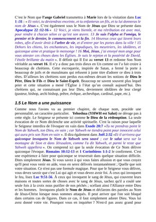 C’est le Nom que l’ange Gabriel transmettra à Marie lors de la visitation dans Luc
1 :31 : « Et voici, tu deviendras enceinte, et tu enfanteras un fils, et tu lui donneras le
nom de Jésus ». C’est également sous le Nom de Jésus que Dieu se présente dans
Apocalypse 22 :12-16 « 12 Voici, je viens bientôt, et ma rétribution est avec moi,
pour rendre à chacun selon ce qu’est son œuvre. 13 Je suis l’alpha et l’oméga, le
premier et le dernier, le commencement et la fin. 14 Heureux ceux qui lavent leurs
robes, afin d’avoir droit à l’arbre de vie, et d’entrer par les portes dans la ville ! 15
Dehors les chiens, les enchanteurs, les impudiques, les meurtriers, les idolâtres, et
quiconque aime et pratique le mensonge ! 16 Moi, Jésus, j’ai envoyé mon ange pour
vous attester ces choses dans les Églises. Je suis le rejeton et la postérité de David,
l’étoile brillante du matin ». Il définit qui Il Est au verset 13 et redonne Son Nom
véritable au verset 16. Il n’y a donc pas trois dieux en Un comme on l’a fait croire à
beaucoup de chrétiens. Cette escroquerie, inspirée de Satan, a fermé la porte à
beaucoup de juifs et de musulmans qui refusent à juste titre d'adorer ce dieu à trois
têtes. D’ailleurs les chrétiens sont perdus eux-mêmes devant les notions de Dieu le
Père, Dieu le Fils et Dieu le Saint-Esprit. Beaucoup ne savent souvent plus lequel
prier et cette situation a mené l’Église à l’état qu’on connaît aujourd’hui. Des
chrétiens qui, ne connaissant pas leur Dieu, deviennent idolâtres de leur clergé
(pasteur, bishop, archi bishop, prêtre, évêque, archevêque, cardinal, pape, etc.).
1.5 Le Nom a une puissance
Comme nous l'avons vu au premier chapitre, de chaque nom, procède une
personnalité, un caractère particulier. Yehoshua (YHWH est Salut) ne déroge pas à
cette règle. Le Seigneur se présente ici comme le Dieu de la rédemption. La seule
évocation de ce Nom déclenche une activité spirituelle. C'est la raison pour laquelle
le Seigneur interdira de l'évoquer en vain dans Exode 20:7 «Tu ne prendras point le
Nom de Yahweh, ton Dieu, en vain ; car Yahweh ne tiendra point pour innocent celui
qui aura pris son Nom en vain ». Il dira également dans Joël 2:32 «Et il arrivera que
quiconque invoquera le Nom de Yahweh sera sauvé ; car le salut sera sur la
montagne de Sion et dans Jérusalem, comme l'a dit Yahweh, et parmi le reste que
Yahweh appellera ». On comprend ici que la seule évocation de Ce Nom délivre
quiconque l'évoque. Romains 10:12-13 et 1 Corinthiens 1:1-2 le confirment. C'est
une expérience à faire pour quiconque se trouverait dans quelque situation difficile.
Dites simplement Jésus. Si vous savez à qui vous faites allusion et que vous croyez
qu'Il peut vous venir en aide, vous en serez délivrés instantanément ; Quelle que soit
votre situation. Ce n'est pas une formule magique. Pour que le Seigneur vous délivre,
vous devez savoir que c'est Lui qui agit et vous devez avoir foi. À ceux qui invoquent
le feu, lisez Luc 9:51-56. À ceux qui invoquent le sang de Jésus, qui couvrent leurs
maisons et toutes sortes de choses avec le sang de Jésus, sachez qu'il a coulé une
seule fois à la croix nous purifier de nos péchés ; scellant ainsi l'Alliance entre Dieu
et les hommes. Invoquons plutôt le Nom de Jésus et déclarons des paroles au Nom
de Jésus-Christ lorsque nous sommes attaqués. Il peut arriver que l'on soit bloqué
dans certains cas de figures. Dans ce cas, il faut simplement adorer Dieu. Vous lui
avez donné votre vie. Pourquoi vous en inquiéter ? N'est-il pas assez grand pour
 