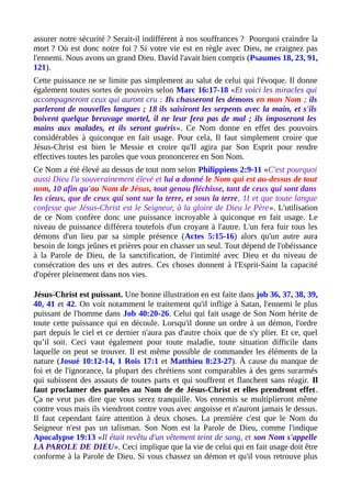 assurer notre sécurité ? Serait-il indifférent à nos souffrances ? Pourquoi craindre la
mort ? Où est donc notre foi ? Si votre vie est en règle avec Dieu, ne craignez pas
l'ennemi. Nous avons un grand Dieu. David l'avait bien compris (Psaumes 18, 23, 91,
121).
Cette puissance ne se limite pas simplement au salut de celui qui l'évoque. Il donne
également toutes sortes de pouvoirs selon Marc 16:17-18 «Et voici les miracles qui
accompagneront ceux qui auront cru : Ils chasseront les démons en mon Nom ; ils
parleront de nouvelles langues ; 18 ils saisiront les serpents avec la main, et s'ils
boivent quelque breuvage mortel, il ne leur fera pas de mal ; ils imposeront les
mains aux malades, et ils seront guéris». Ce Nom donne en effet des pouvoirs
considérables à quiconque en fait usage. Pour cela, Il faut simplement croire que
Jésus-Christ est bien le Messie et croire qu'Il agira par Son Esprit pour rendre
effectives toutes les paroles que vous prononcerez en Son Nom.
Ce Nom a été élevé au dessus de tout nom selon Philippiens 2:9-11 «C'est pourquoi
aussi Dieu l'a souverainement élevé et lui a donné le Nom qui est au-dessus de tout
nom, 10 afin qu'au Nom de Jésus, tout genou fléchisse, tant de ceux qui sont dans
les cieux, que de ceux qui sont sur la terre, et sous la terre, 11 et que toute langue
confesse que Jésus-Christ est le Seigneur, à la gloire de Dieu le Père». L'utilisation
de ce Nom confère donc une puissance incroyable à quiconque en fait usage. Le
niveau de puissance différera toutefois d'un croyant à l'autre. L'un fera fuir tous les
démons d'un lieu par sa simple présence (Actes 5:15-16) alors qu'un autre aura
besoin de longs jeûnes et prières pour en chasser un seul. Tout dépend de l'obéissance
à la Parole de Dieu, de la sanctification, de l'intimité avec Dieu et du niveau de
consécration des uns et des autres. Ces choses donnent à l'Esprit-Saint la capacité
d'opérer pleinement dans nos vies.
Jésus-Christ est puissant. Une bonne illustration en est faite dans job 36, 37, 38, 39,
40, 41 et 42. On voit notamment le traitement qu'il inflige à Satan, l'ennemi le plus
puissant de l'homme dans Job 40:20-26. Celui qui fait usage de Son Nom hérite de
toute cette puissance qui en découle. Lorsqu'il donne un ordre à un démon, l'ordre
part depuis le ciel et ce dernier n'aura pas d'autre choix que de s'y plier. Et ce, quel
qu’il soit. Ceci vaut également pour toute maladie, toute situation difficile dans
laquelle on peut se trouver. Il est même possible de commander les éléments de la
nature (Josué 10:12-14, 1 Rois 17:1 et Matthieu 8:23-27). À cause du manque de
foi et de l'ignorance, la plupart des chrétiens sont comparables à des gens surarmés
qui subissent des assauts de toutes parts et qui souffrent et flanchent sans réagir. Il
faut proclamer des paroles au Nom de de Jésus-Christ et elles prendront effet.
Ça ne veut pas dire que vous serez tranquille. Vos ennemis se multiplieront même
contre vous mais ils viendront contre vous avec angoisse et n'auront jamais le dessus.
Il faut cependant faire attention à deux choses. La première c'est que le Nom du
Seigneur n'est pas un talisman. Son Nom est la Parole de Dieu, comme l'indique
Apocalypse 19:13 «Il était revêtu d'un vêtement teint de sang, et son Nom s'appelle
LA PAROLE DE DIEU». Ceci implique que la vie de celui qui en fait usage doit être
conforme à la Parole de Dieu. Si vous chassez un démon et qu'il vous retrouve plus
 