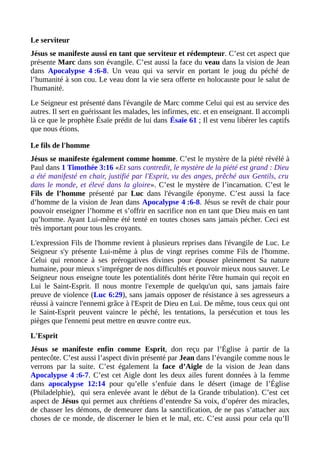 Le serviteur
Jésus se manifeste aussi en tant que serviteur et rédempteur. C’est cet aspect que
présente Marc dans son évangile. C’est aussi la face du veau dans la vision de Jean
dans Apocalypse 4 :6-8. Un veau qui va servir en portant le joug du péché de
l’humanité à son cou. Le veau dont la vie sera offerte en holocauste pour le salut de
l'humanité.
Le Seigneur est présenté dans l'évangile de Marc comme Celui qui est au service des
autres. Il sert en guérissant les malades, les infirmes, etc. et en enseignant. Il accompli
là ce que le prophète Ésaïe prédit de lui dans Ésaïe 61 ; Il est venu libérer les captifs
que nous étions.
Le fils de l'homme
Jésus se manifeste également comme homme. C’est le mystère de la piété révélé à
Paul dans 1 Timothée 3:16 «Et sans contredit, le mystère de la piété est grand : Dieu
a été manifesté en chair, justifié par l'Esprit, vu des anges, prêché aux Gentils, cru
dans le monde, et élevé dans la gloire». C’est le mystère de l’incarnation. C’est le
Fils de l’homme présenté par Luc dans l'évangile éponyme. C’est aussi la face
d’homme de la vision de Jean dans Apocalypse 4 :6-8. Jésus se revêt de chair pour
pouvoir enseigner l’homme et s’offrir en sacrifice non en tant que Dieu mais en tant
qu’homme. Ayant Lui-même été tenté en toutes choses sans jamais pécher. Ceci est
très important pour tous les croyants.
L'expression Fils de l'homme revient à plusieurs reprises dans l'évangile de Luc. Le
Seigneur s'y présente Lui-même à plus de vingt reprises comme Fils de l'homme.
Celui qui renonce à ses prérogatives divines pour épouser pleinement Sa nature
humaine, pour mieux s’imprégner de nos difficultés et pouvoir mieux nous sauver. Le
Seigneur nous enseigne toute les potentialités dont hérite l'être humain qui reçoit en
Lui le Saint-Esprit. Il nous montre l'exemple de quelqu'un qui, sans jamais faire
preuve de violence (Luc 6:29), sans jamais opposer de résistance à ses agresseurs a
réussi à vaincre l'ennemi grâce à l'Esprit de Dieu en Lui. De même, tous ceux qui ont
le Saint-Esprit peuvent vaincre le péché, les tentations, la persécution et tous les
pièges que l'ennemi peut mettre en œuvre contre eux.
L'Esprit
Jésus se manifeste enfin comme Esprit, don reçu par l’Église à partir de la
pentecôte. C’est aussi l’aspect divin présenté par Jean dans l’évangile comme nous le
verrons par la suite. C’est également la face d’Aigle de la vision de Jean dans
Apocalypse 4 :6-7. C’est cet Aigle dont les deux ailes furent données à la femme
dans apocalypse 12:14 pour qu’elle s’enfuie dans le désert (image de l’Église
(Philadelphie), qui sera enlevée avant le début de la Grande tribulation). C’est cet
aspect de Jésus qui permet aux chrétiens d’entendre Sa voix, d’opérer des miracles,
de chasser les démons, de demeurer dans la sanctification, de ne pas s’attacher aux
choses de ce monde, de discerner le bien et le mal, etc. C’est aussi pour cela qu’Il
 