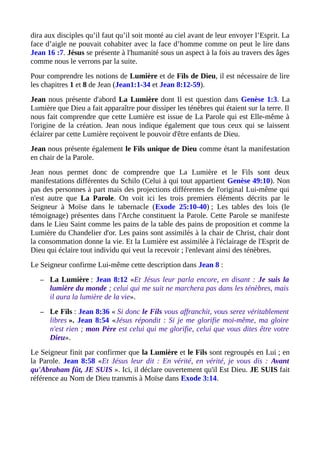 dira aux disciples qu’il faut qu’il soit monté au ciel avant de leur envoyer l’Esprit. La
face d’aigle ne pouvait cohabiter avec la face d’homme comme on peut le lire dans
Jean 16 :7. Jésus se présente à l'humanité sous un aspect à la fois au travers des âges
comme nous le verrons par la suite.
Pour comprendre les notions de Lumière et de Fils de Dieu, il est nécessaire de lire
les chapitres 1 et 8 de Jean (Jean1:1-34 et Jean 8:12-59).
Jean nous présente d'abord La Lumière dont Il est question dans Genèse 1:3. La
Lumière que Dieu a fait apparaître pour dissiper les ténèbres qui étaient sur la terre. Il
nous fait comprendre que cette Lumière est issue de La Parole qui est Elle-même à
l'origine de la création. Jean nous indique également que tous ceux qui se laissent
éclairer par cette Lumière reçoivent le pouvoir d'être enfants de Dieu.
Jean nous présente également le Fils unique de Dieu comme étant la manifestation
en chair de la Parole.
Jean nous permet donc de comprendre que La Lumière et le Fils sont deux
manifestations différentes du Schilo (Celui à qui tout appartient Genèse 49:10). Non
pas des personnes à part mais des projections différentes de l'original Lui-même qui
n'est autre que La Parole. On voit ici les trois premiers éléments décrits par le
Seigneur à Moïse dans le tabernacle (Exode 25:10-40) ; Les tables des lois (le
témoignage) présentes dans l'Arche constituent la Parole. Cette Parole se manifeste
dans le Lieu Saint comme les pains de la table des pains de proposition et comme la
Lumière du Chandelier d'or. Les pains sont assimilés à la chair de Christ, chair dont
la consommation donne la vie. Et la Lumière est assimilée à l'éclairage de l'Esprit de
Dieu qui éclaire tout individu qui veut la recevoir ; l'enlevant ainsi des ténèbres.
Le Seigneur confirme Lui-même cette description dans Jean 8 :
– La Lumière : Jean 8:12 «Et Jésus leur parla encore, en disant : Je suis la
lumière du monde ; celui qui me suit ne marchera pas dans les ténèbres, mais
il aura la lumière de la vie».
– Le Fils : Jean 8:36 « Si donc le Fils vous affranchit, vous serez véritablement
libres ». Jean 8:54 «Jésus répondit : Si je me glorifie moi-même, ma gloire
n'est rien ; mon Père est celui qui me glorifie, celui que vous dites être votre
Dieu».
Le Seigneur finit par confirmer que la Lumière et le Fils sont regroupés en Lui ; en
la Parole. Jean 8:58 «Et Jésus leur dit : En vérité, en vérité, je vous dis : Avant
qu'Abraham fût, JE SUIS ». Ici, il déclare ouvertement qu'il Est Dieu. JE SUIS fait
référence au Nom de Dieu transmis à Moïse dans Exode 3:14.
 
