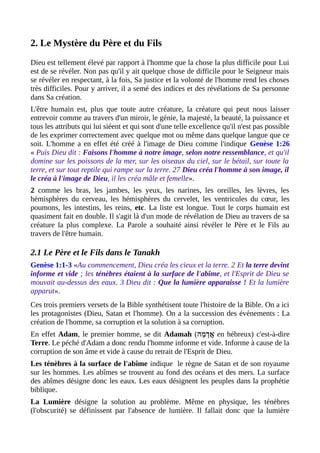 2. Le Mystère du Père et du Fils
Dieu est tellement élevé par rapport à l'homme que la chose la plus difficile pour Lui
est de se révéler. Non pas qu'il y ait quelque chose de difficile pour le Seigneur mais
se révéler en respectant, à la fois, Sa justice et la volonté de l'homme rend les choses
très difficiles. Pour y arriver, il a semé des indices et des révélations de Sa personne
dans Sa création.
L'être humain est, plus que toute autre créature, la créature qui peut nous laisser
entrevoir comme au travers d'un miroir, le génie, la majesté, la beauté, la puissance et
tous les attributs qui lui siéent et qui sont d'une telle excellence qu'il n'est pas possible
de les exprimer correctement avec quelque mot ou même dans quelque langue que ce
soit. L'homme a en effet été créé à l'image de Dieu comme l'indique Genèse 1:26
« Puis Dieu dit : Faisons l'homme à notre image, selon notre ressemblance, et qu'il
domine sur les poissons de la mer, sur les oiseaux du ciel, sur le bétail, sur toute la
terre, et sur tout reptile qui rampe sur la terre. 27 Dieu créa l'homme à son image, il
le créa à l'image de Dieu, il les créa mâle et femelle».
2 comme les bras, les jambes, les yeux, les narines, les oreilles, les lèvres, les
hémisphères du cerveau, les hémisphères du cervelet, les ventricules du cœur, les
poumons, les intestins, les reins, etc. La liste est longue. Tout le corps humain est
quasiment fait en double. Il s'agit là d'un mode de révélation de Dieu au travers de sa
créature la plus complexe. La Parole a souhaité ainsi révéler le Père et le Fils au
travers de l'être humain.
2.1 Le Père et le Fils dans le Tanakh
Genèse 1:1-3 «Au commencement, Dieu créa les cieux et la terre. 2 Et la terre devint
informe et vide ; les ténèbres étaient à la surface de l'abîme, et l'Esprit de Dieu se
mouvait au-dessus des eaux. 3 Dieu dit : Que la lumière apparaisse ! Et la lumière
apparut».
Ces trois premiers versets de la Bible synthétisent toute l'histoire de la Bible. On a ici
les protagonistes (Dieu, Satan et l'homme). On a la succession des événements : La
création de l'homme, sa corruption et la solution à sa corruption.
En effet Adam, le premier homme, se dit Adamah (‫מ ה‬ָ‫ ה‬ ‫ הָד‬‫א‬ֲ en hébreux) c'est-à-dire
Terre. Le péché d'Adam a donc rendu l'homme informe et vide. Informe à cause de la
corruption de son âme et vide à cause du retrait de l'Esprit de Dieu.
Les ténèbres à la surface de l'abîme indique le règne de Satan et de son royaume
sur les hommes. Les abîmes se trouvent au fond des océans et des mers. La surface
des abîmes désigne donc les eaux. Les eaux désignent les peuples dans la prophétie
biblique.
La Lumière désigne la solution au problème. Même en physique, les ténèbres
(l'obscurité) se définissent par l'absence de lumière. Il fallait donc que la lumière
 