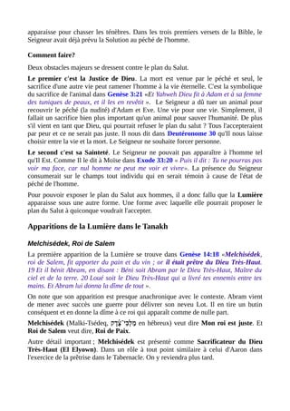 apparaisse pour chasser les ténèbres. Dans les trois premiers versets de la Bible, le
Seigneur avait déjà prévu la Solution au péché de l'homme.
Comment faire?
Deux obstacles majeurs se dressent contre le plan du Salut.
Le premier c'est la Justice de Dieu. La mort est venue par le péché et seul, le
sacrifice d'une autre vie peut ramener l'homme à la vie éternelle. C'est la symbolique
du sacrifice de l'animal dans Genèse 3:21 «Et Yahweh Dieu fit à Adam et à sa femme
des tuniques de peaux, et il les en revêtit ». Le Seigneur a dû tuer un animal pour
recouvrir le péché (la nudité) d'Adam et Eve. Une vie pour une vie. Simplement, il
fallait un sacrifice bien plus important qu'un animal pour sauver l'humanité. De plus
s'il vient en tant que Dieu, qui pourrait refuser le plan du salut ? Tous l'accepteraient
par peur et ce ne serait pas juste. Il nous dit dans Deutéronome 30 qu'Il nous laisse
choisir entre la vie et la mort. Le Seigneur ne souhaite forcer personne.
Le second c'est sa Sainteté. Le Seigneur ne pouvait pas apparaître à l'homme tel
qu'Il Est. Comme Il le dit à Moïse dans Exode 33:20 « Puis il dit : Tu ne pourras pas
voir ma face, car nul homme ne peut me voir et vivre». La présence du Seigneur
consumerait sur le champs tout individu qui en serait témoin à cause de l'état de
péché de l'homme.
Pour pouvoir exposer le plan du Salut aux hommes, il a donc fallu que la Lumière
apparaisse sous une autre forme. Une forme avec laquelle elle pourrait proposer le
plan du Salut à quiconque voudrait l'accepter.
Apparitions de la Lumière dans le Tanakh
Melchisédek, Roi de Salem
La première apparition de la Lumière se trouve dans Genèse 14:18 «Melchisédek,
roi de Salem, fit apporter du pain et du vin ; or il était prêtre du Dieu Très-Haut.
19 Et il bénit Abram, en disant : Béni soit Abram par le Dieu Très-Haut, Maître du
ciel et de la terre. 20 Loué soit le Dieu Très-Haut qui a livré tes ennemis entre tes
mains. Et Abram lui donna la dîme de tout ».
On note que son apparition est presque anachronique avec le contexte. Abram vient
de mener avec succès une guerre pour délivrer son neveu Lot. Il en tire un butin
conséquent et en donne la dîme à ce roi qui apparaît comme de nulle part.
Melchisédek (Malki-Tsédeq, ‫צ־י‬‫ִכ‬ּ‫צ־י‬ ‫ל‬ְ ‫מ‬ַ‫־‬‫ֶד ק‬‫צ‬ֶ֫ en hébreux) veut dire Mon roi est juste. Et
Roi de Salem veut dire, Roi de Paix.
Autre détail important ; Melchisédek est présenté comme Sacrificateur du Dieu
Très-Haut (El Elyown). Dans un rôle à tout point similaire à celui d'Aaron dans
l'exercice de la prêtrise dans le Tabernacle. On y reviendra plus tard.
 
