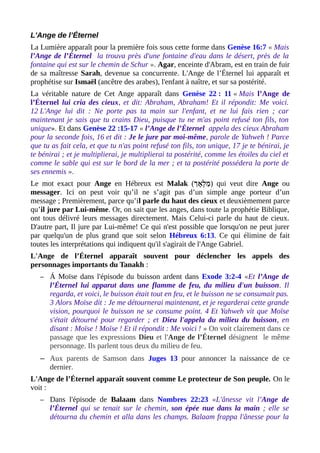 L'Ange de l’Éternel
La Lumière apparaît pour la première fois sous cette forme dans Genèse 16:7 « Mais
l’Ange de l’Éternel la trouva près d'une fontaine d'eau dans le désert, près de la
fontaine qui est sur le chemin de Schur ». Agar, enceinte d'Abram, est en train de fuir
de sa maîtresse Sarah, devenue sa concurrente. L'Ange de l’Éternel lui apparaît et
prophétise sur Ismaël (ancêtre des arabes), l'enfant à naître, et sur sa postérité.
La véritable nature de Cet Ange apparaît dans Genèse 22 : 11 « Mais l’Ange de
l’Éternel lui cria des cieux, et dit: Abraham, Abraham! Et il répondit: Me voici.
12 L'Ange lui dit : Ne porte pas ta main sur l'enfant, et ne lui fais rien ; car
maintenant je sais que tu crains Dieu, puisque tu ne m'as point refusé ton fils, ton
unique». Et dans Genèse 22 :15-17 « l’Ange de l’Éternel appela des cieux Abraham
pour la seconde fois, 16 et dit : Je le jure par moi-même, parole de Yahweh ! Parce
que tu as fait cela, et que tu n'as point refusé ton fils, ton unique, 17 je te bénirai, je
te bénirai ; et je multiplierai, je multiplierai ta postérité, comme les étoiles du ciel et
comme le sable qui est sur le bord de la mer ; et ta postérité possédera la porte de
ses ennemis ».
Le mot exact pour Ange en Hébreux est Malak (‫לָא(ך‬ְ ‫מ‬ַ ) qui veut dire Ange ou
messager. Ici on peut voir qu’il ne s’agit pas d’un simple ange porteur d’un
message ; Premièrement, parce qu’il parle du haut des cieux et deuxièmement parce
qu’il jure par Lui-même. Or, on sait que les anges, dans toute la prophétie Biblique,
ont tous délivré leurs messages directement. Mais Celui-ci parle du haut de cieux.
D'autre part, Il jure par Lui-même! Ce qui n'est possible que lorsqu'on ne peut jurer
par quelqu'un de plus grand que soit selon Hébreux 6:13. Ce qui élimine de fait
toutes les interprétations qui indiquent qu'il s'agirait de l'Ange Gabriel.
L'Ange de l’Éternel apparaît souvent pour déclencher les appels des
personnages importants du Tanakh :
– Á Moïse dans l'épisode du buisson ardent dans Exode 3:2-4 «Et l’Ange de
l’Éternel lui apparut dans une flamme de feu, du milieu d'un buisson. Il
regarda, et voici, le buisson était tout en feu, et le buisson ne se consumait pas.
3 Alors Moïse dit : Je me détournerai maintenant, et je regarderai cette grande
vision, pourquoi le buisson ne se consume point. 4 Et Yahweh vit que Moïse
s'était détourné pour regarder ; et Dieu l'appela du milieu du buisson, en
disant : Moïse ! Moïse ! Et il répondit : Me voici ! » On voit clairement dans ce
passage que les expressions Dieu et l'Ange de l’Éternel désignent le même
personnage. Ils parlent tous deux du milieu de feu.
– Aux parents de Samson dans Juges 13 pour annoncer la naissance de ce
dernier.
L'Ange de l’Éternel apparaît souvent comme Le protecteur de Son peuple. On le
voit :
– Dans l'épisode de Balaam dans Nombres 22:23 «L'ânesse vit l'Ange de
l’Éternel qui se tenait sur le chemin, son épée nue dans la main ; elle se
détourna du chemin et alla dans les champs. Balaam frappa l'ânesse pour la
 