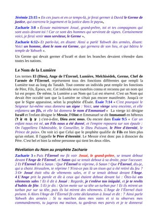 Jérémie 23:15 « En ces jours et en ce temps-là, je ferai germer à David le Germe de
justice, qui exercera le jugement et la justice dans le pays»,
Zacharie 3:8 « Écoute maintenant Josué, grand-prêtre, toi et tes compagnons qui
sont assis devant toi ! Car ce sont des hommes qui serviront de signes. Certainement
voici, je ferai venir mon serviteur, le Germe »,
Zacharie 6:12« Et parle-lui, en disant: Ainsi a parlé Yahweh des armées, disant:
Voici un homme, dont le nom est Germe, qui germera de son lieu, et qui bâtira le
temple de Yahweh ».
Un Germe qui devait germer d’Israël et dont les branches devaient s'étendre dans
toutes les nations.
Le Nom de la Lumière
Les termes El (Dieu), Ange de l’Éternel, Lumière, Melchisédek, Germe, Chef de
l'armée de l’Éternel, représentent tous des fonctions différentes que rempli la
Lumière tout au long du Tanakh. Tout comme un individu peut remplir les fonctions
de Père, Fils, Époux, etc. Cet individu sera toutefois connu et reconnu par un nom qui
lui est propre. De même, la Lumière a un Nom qui Lui est réservé. C'est un Nom qui
devait être occulté tant que la Lumière ne s'était pas encore manifestée. Jusqu'à ce
que le Signe apparaisse, selon la prophétie d'Ésaïe. Ésaïe 7:14 « C'est pourquoi le
Seigneur lui-même vous donnera un signe : Voici, une vierge sera enceinte, et elle
enfantera un fils, et elle lui donnera le nom d'Emmanuel » La vierge ici désigne
Israël et l'enfant désigne le Messie, l'Oint et Emmanuel se dit Immanuel en hébreux
(‫ל‬ ‫א‬ֵ ‫ו‬ּ ‫נ‬ ‫מ‬ָ‫ ה‬ּ ‫ (ע‬ִ֫ ֫ ) c'est-à-dire, Dieu avec nous. Ou encore dans Ésaïe 9:5 « Car un
enfant nous est né, un Fils nous a été donné, et l'empire reposera sur son épaule :
On l'appellera l'Admirable, le Conseiller, le Dieu Puissant, le Père d'éternité, le
Prince de paix». On voit ici que Celui que le prophète qualifie de Fils est bien plus
qu'un enfant. Il l'appelle le Père d'éternité. Le Messie n'est donc pas à dissocier du
Père. C'est bel et bien la même personne qui tient les deux rôles.
Révélation du Nom au prophète Zacharie
Zacharie 3 « Puis l’Éternel me fit voir Josué, le grand-prêtre, se tenant debout
devant l'Ange de l’Éternel, et Satan qui se tenait debout à sa droite, pour l'accuser.
2 Et l’Éternel dit à Satan : Que l’Éternel te réprime, ô Satan ! Que l’Éternel, dis-je,
qui a choisi Jérusalem, te réprime ! N'est-ce pas là un tison qui a été retiré du feu ?
3 Or Josué était vêtu de vêtements sales, et il se tenait debout devant l'Ange.
4 L'Ange prit la parole et dit à ceux qui étaient debout devant lui : Ôtez-lui ces
vêtements sales ! Et il dit à Josué : Regarde, je t'enlève ton iniquité, et je te revêts
d'habits de fête. 5 Et je dis : Qu'on mette sur sa tête un turban pur ! Et ils mirent un
turban pur sur sa tête, puis ils lui mirent des vêtements. L'Ange de l’Éternel était
présent. 6 Alors l'Ange de l’Éternel fit cette déclaration à Josué et dit : 7 Ainsi parle
Yahweh des armées : Si tu marches dans mes voies et si tu observes mes
commandements, tu jugeras ma maison, tu garderas mes parvis et je te donnerai
 