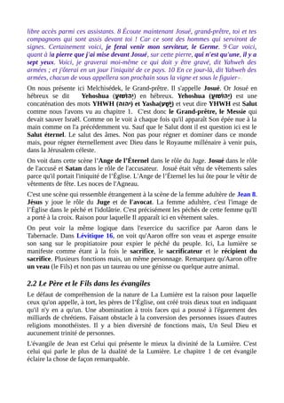 libre accès parmi ces assistants. 8 Écoute maintenant Josué, grand-prêtre, toi et tes
compagnons qui sont assis devant toi ! Car ce sont des hommes qui serviront de
signes. Certainement voici, je ferai venir mon serviteur, le Germe. 9 Car voici,
quant à la pierre que j'ai mise devant Josué, sur cette pierre, qui n'est qu'une, il y a
sept yeux. Voici, je graverai moi-même ce qui doit y être gravé, dit Yahweh des
armées ; et j'ôterai en un jour l'iniquité de ce pays. 10 En ce jour-là, dit Yahweh des
armées, chacun de vous appellera son prochain sous la vigne et sous le figuier».
On nous présente ici Melchisédek, le Grand-prêtre. Il s'appelle Josué. Or Josué en
hébreux se dit Yehoshua (‫ (ע‬ׁ‫ (ע‬ ‫ו‬ּ ‫ש‬ַ ‫ו‬ֹ‫ָו‬ ‫י ה‬ְ ) en hébreux. Yehoshua (‫ (ע‬ׁ‫ (ע‬ ‫ו‬ּ ‫ש‬ַ ‫ו‬ֹ‫ָו‬ ‫י ה‬ְ ) est une
concaténation des mots YHWH (‫)י הו ה‬ et Yasha(‫ש (ע‬ַׁ‫ (ע‬ ‫י‬ָ‫ ה‬ ) et veut dire YHWH est Salut
comme nous l'avons vu au chapitre 1. C'est donc le Grand-prêtre, le Messie qui
devait sauver Israël. Comme on le voit à chaque fois qu'il apparaît Son épée nue à la
main comme on l'a précédemment vu. Sauf que le Salut dont il est question ici est le
Salut éternel. Le salut des âmes. Non pas pour régner et dominer dans ce monde
mais, pour régner éternellement avec Dieu dans le Royaume millénaire à venir puis,
dans la Jérusalem céleste.
On voit dans cette scène l'Ange de l’Éternel dans le rôle du Juge. Josué dans le rôle
de l'accusé et Satan dans le rôle de l'accusateur. Josué était vêtu de vêtements sales
parce qu'il portait l'iniquité de l’Église. L'Ange de l’Éternel les lui ôte pour le vêtir de
vêtements de fête. Les noces de l'Agneau.
C'est une scène qui ressemble étrangement à la scène de la femme adultère de Jean 8.
Jésus y joue le rôle du Juge et de l'avocat. La femme adultère, c'est l'image de
l’Église dans le péché et l'idolâtrie. C'est précisément les péchés de cette femme qu'Il
a porté à la croix. Raison pour laquelle Il apparaît ici en vêtement sales.
On peut voir la même logique dans l'exercice du sacrifice par Aaron dans le
Tabernacle. Dans Lévitique 16, on voit qu'Aaron offre son veau et asperge ensuite
son sang sur le propitiatoire pour expier le péché du peuple. Ici, La lumière se
manifeste comme étant à la fois le sacrifice, le sacrificateur et le récipient du
sacrifice. Plusieurs fonctions mais, un même personnage. Remarquez qu'Aaron offre
un veau (le Fils) et non pas un taureau ou une génisse ou quelque autre animal.
2.2 Le Père et le Fils dans les évangiles
Le défaut de compréhension de la nature de La Lumière est la raison pour laquelle
ceux qu'on appelle, à tort, les pères de l’Église, ont créé trois dieux tout en indiquant
qu'il n'y en a qu'un. Une abomination à trois faces qui a poussé à l'égarement des
milliards de chrétiens. Faisant obstacle à la conversion des personnes issues d'autres
religions monothéistes. Il y a bien diversité de fonctions mais, Un Seul Dieu et
aucunement trinité de personnes.
L'évangile de Jean est Celui qui présente le mieux la divinité de la Lumière. C'est
celui qui parle le plus de la dualité de la Lumière. Le chapitre 1 de cet évangile
éclaire la chose de façon remarquable.
 