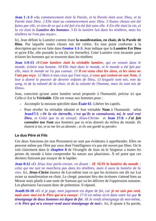 Jean 1 :1-3 «Au commencement était la Parole, et la Parole était avec Dieu, et la
Parole était Dieu. 2 Elle était au commencement avec Dieu. 3 Toutes choses ont été
faites par elle, et rien de ce qui a été fait n'a été fait sans elle. 4 En elle était la vie, et
la vie était la Lumière des hommes. 5 Et la lumière luit dans les ténèbres, mais les
ténèbres ne l'ont pas reçue».
Ici, Jean définit la Lumière comme étant la manifestation, en chair, de la Parole de
Dieu. Par laquelle toutes choses ont été créées. En tout point conforme à la
description qui en est faite dans Genèse 1:1-3. Jean indique que la Lumière Est Dieu
et qu'en Elle, elle possède la vie (la vie éternelle). Cette Lumière s'est incarnée pour
éclairer les hommes qui se trouvent dans les ténèbres
Jean 1:9-13 «9 Cette lumière était la véritable lumière, qui en venant dans le
monde, éclaire tout homme. 10 Elle était dans le monde, et le monde a été fait par
elle, mais le monde ne l'a pas connue. 11 Il est venu chez les siens, et les siens ne
l'ont pas reçu. 12 Mais à tous ceux qui l'ont reçu, à ceux qui croient en son Nom, il
leur a donné le pouvoir de devenir enfants de Dieu, 13 lesquels sont nés, non du
sang, ni de la volonté de la chair, ni de la volonté de l'homme, mais ils sont nés de
Dieu».
Jean, conscient qu'une autre lumière serait proposée à l'humanité, précise ici que
Celle-ci Est la Véritable. Elle est venue aux hommes pour :
– Accomplir la mission spécifiée dans Ésaïe 61. Libérer les captifs.
– Pour révéler Sa véritable identité et Son véritable Nom à l'humanité. selon
Jean17:3 « Or la vie éternelle, c'est qu'ils te connaissent, toi, le seul vrai
Dieu, et Celui que tu as envoyé, Jésus-Christ» et Jean 17:6 « J'ai fait
connaître ton Nom aux hommes que tu m'as donnés du milieu du monde. Ils
étaient à toi, et tu me les as donnés ; et ils ont gardé ta parole»
Le duo Père et Fils
Ces deux fonctions (et non Personnes) ne sont pas évidentes à appréhender. Elles ne
peuvent même pas l'être par ceux dont l'intelligence n'a pas été ouvert par Dieu. On le
voit clairement dans le chapitre 8 de l'évangile de Jean où le Seigneur a toutes les
peines du monde à faire comprendre Sa nature aux pharisiens. À tel point que ces
derniers finissent par essayer de le lapider.
Jean 8:12 «Et Jésus leur parla encore, en disant : JE SUIS la lumière du monde ;
celui qui me suit ne marchera pas dans les ténèbres, mais il aura la lumière de la
vie». Ici, Jésus-Christ énonce de Lui-même tout ce que les écritures ont dit sur Lui
avant sa manifestation en chair. Le clergé, pourtant féru des écritures s'attend bien au
Messie mais plutôt à une sorte de Samson qui va les délivrer de l'oppression romaine.
Les pharisiens l'accusent donc de prétention. Il répond.
Jean8:16-18 «Et si je juge, mon jugement est digne de foi, car je ne suis pas seul,
mais avec moi est le Père qui m'a envoyé. 17 Il est même écrit dans votre loi que le
témoignage de deux hommes est digne de foi. 18 Je rends témoignage de moi-même,
et le Père qui m'a envoyé rend aussi témoignage de moi». Ici, Il ajoute à Sa parole,
 