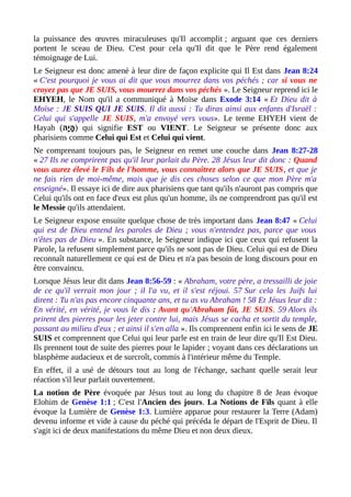 la puissance des œuvres miraculeuses qu'Il accomplit ; arguant que ces derniers
portent le sceau de Dieu. C'est pour cela qu'Il dit que le Père rend également
témoignage de Lui.
Le Seigneur est donc amené à leur dire de façon explicite qui Il Est dans Jean 8:24
« C'est pourquoi je vous ai dit que vous mourrez dans vos péchés ; car si vous ne
croyez pas que JE SUIS, vous mourrez dans vos péchés ». Le Seigneur reprend ici le
EHYEH, le Nom qu'il a communiqué à Moïse dans Exode 3:14 « Et Dieu dit à
Moïse : JE SUIS QUI JE SUIS. Il dit aussi : Tu diras ainsi aux enfants d'Israël :
Celui qui s'appelle JE SUIS, m'a envoyé vers vous». Le terme EHYEH vient de
Hayah (‫י ה‬ָ‫ ה‬ ‫ ה‬ָ‫ ה‬ ) qui signifie EST ou VIENT. Le Seigneur se présente donc aux
pharisiens comme Celui qui Est et Celui qui vient.
Ne comprenant toujours pas, le Seigneur en remet une couche dans Jean 8:27-28
« 27 Ils ne comprirent pas qu'il leur parlait du Père. 28 Jésus leur dit donc : Quand
vous aurez élevé le Fils de l'homme, vous connaîtrez alors que JE SUIS, et que je
ne fais rien de moi-même, mais que je dis ces choses selon ce que mon Père m'a
enseigné». Il essaye ici de dire aux pharisiens que tant qu'ils n'auront pas compris que
Celui qu'ils ont en face d'eux est plus qu'un homme, ils ne comprendront pas qu'il est
le Messie qu'ils attendaient.
Le Seigneur expose ensuite quelque chose de très important dans Jean 8:47 « Celui
qui est de Dieu entend les paroles de Dieu ; vous n'entendez pas, parce que vous
n'êtes pas de Dieu ». En substance, le Seigneur indique ici que ceux qui refusent la
Parole, la refusent simplement parce qu'ils ne sont pas de Dieu. Celui qui est de Dieu
reconnaît naturellement ce qui est de Dieu et n'a pas besoin de long discours pour en
être convaincu.
Lorsque Jésus leur dit dans Jean 8:56-59 : « Abraham, votre père, a tressailli de joie
de ce qu'il verrait mon jour ; il l'a vu, et il s'est réjoui. 57 Sur cela les Juifs lui
dirent : Tu n'as pas encore cinquante ans, et tu as vu Abraham ! 58 Et Jésus leur dit :
En vérité, en vérité, je vous le dis : Avant qu'Abraham fût, JE SUIS. 59 Alors ils
prirent des pierres pour les jeter contre lui, mais Jésus se cacha et sortit du temple,
passant au milieu d'eux ; et ainsi il s'en alla ». Ils comprennent enfin ici le sens de JE
SUIS et comprennent que Celui qui leur parle est en train de leur dire qu'Il Est Dieu.
Ils prennent tout de suite des pierres pour le lapider ; voyant dans ces déclarations un
blasphème audacieux et de surcroît, commis à l'intérieur même du Temple.
En effet, il a usé de détours tout au long de l'échange, sachant quelle serait leur
réaction s'il leur parlait ouvertement.
La notion de Père évoquée par Jésus tout au long du chapitre 8 de Jean évoque
Elohim de Genèse 1:1 ; C'est l'Ancien des jours. La Notions de Fils quant à elle
évoque la Lumière de Genèse 1:3. Lumière apparue pour restaurer la Terre (Adam)
devenu informe et vide à cause du péché qui précéda le départ de l'Esprit de Dieu. Il
s'agit ici de deux manifestations du même Dieu et non deux dieux.
 