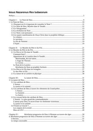 Iesus Nazarenus Rex Iudaeorum
Préface..................................................................................................................................................5
Chapitre I : Le Nom de Dieu............................................................................................................9
1. Le Nom de Dieu.............................................................................................................................10
1.1 Pourquoi est-il si important de connaître le Nom ?.................................................................11
1.2 Le Nom de Dieu, Mystère dans le Tanakh...............................................................................12
1.3 Le Tétragramme.......................................................................................................................13
1.4 La révélation du Nom .............................................................................................................15
1.5 Le Nom a une puissance..........................................................................................................16
1.6 Les quatre manifestation de Jésus-Christ dans la prophétie biblique......................................18
Le créateur.................................................................................................................................18
Le serviteur...............................................................................................................................19
Le fils de l'homme.....................................................................................................................19
L'Esprit .....................................................................................................................................19
Chapitre II : Le Mystère du Père et du Fils.....................................................................................21
2. Le Mystère du Père et du Fils.........................................................................................................22
2.1 Le Père et le Fils dans le Tanakh.............................................................................................22
Comment faire?.........................................................................................................................23
Apparitions de la Lumière dans le Tanakh................................................................................23
Melchisédek, Roi de Salem..................................................................................................23
L'Ange de l’Éternel..............................................................................................................24
Le Germe..............................................................................................................................25
Le Nom de la Lumière..............................................................................................................26
Révélation du Nom au prophète Zacharie............................................................................26
2.2 Le Père et le Fils dans les évangiles........................................................................................27
Le duo Père et Fils....................................................................................................................28
2.3 La nature de la Lumière en physique ......................................................................................30
Chapitre III : La nature de Dieu..............................................................................................31
3. La nature de Dieu...........................................................................................................................32
3.1 Les attributs de Dieu................................................................................................................32
L'Amour....................................................................................................................................33
La justice et la sainteté..............................................................................................................36
3.2 Les attributs de Dieu à travers les vêtements du Grand-prêtre................................................38
L'Amour...............................................................................................................................39
La Sainteté............................................................................................................................42
La Justice..............................................................................................................................42
3.3 Le croyant hérite des attributs de Dieu....................................................................................42
L'Amour : Le plus grand des commandements.........................................................................43
L'amour pour Dieu, le secret d'une vie chrétienne victorieuse.................................................44
La justice et la sainteté..............................................................................................................45
3.4 Trinité ou Unicité ?..................................................................................................................46
Les origines de la trinité............................................................................................................48
Dieu est UN !............................................................................................................................49
Chapitre IV : Révélation progressive de Dieu à l'Homme au travers des âges ......................50
4. Révélation progressive de Dieu à l'homme au travers des âges ....................................................51
L'élection........................................................................................................................................51
Le temps convenable.....................................................................................................................51
 