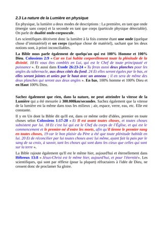 2.3 La nature de la Lumière en physique
En physique, la lumière a deux modes de descriptions : La première, en tant que onde
(énergie sans corps) et la seconde en tant que corps (particule physique détectable).
On parle de dualité onde-corpuscule.
Les scientifiques décrivent donc la lumière à la fois comme étant une onde (quelque
chose d’immatériel) et un corps (quelque chose de matériel), sachant que les deux
notions sont, à priori inconciliables.
La Bible nous parle également de quelqu'un qui est 100% Homme et 100%
Dieu. Colossiens 2:9 « Car en Lui habite corporellement toute la plénitude de la
divinité. 10 Et vous êtes comblés en Lui, qui est le Chef de toute principauté et
puissance ». Et aussi dans Exode 26:23-24 « Tu feras aussi deux planches pour les
angles du tabernacle, aux deux côtés du fond. 24 Et elles seront égales par le bas, et
elles seront jointes et unies par le haut avec un anneau ; il en sera de même des
deux planches qui seront aux deux angles ». En bas, 100% homme et 100% Dieu et
en Haut 100% Dieu.
Sachez également que rien, dans la nature, ne peut atteindre la vitesse de la
Lumière qui a été mesurée à 300.000km/secondes. Sachez également que la vitesse
de la lumière est la même dans tous les milieux ; air, espace, verre, eau, etc. Elle est
constante.
Il y en Un dont la Bible dit qu'Il est, dans ce même ordre d'idées, premier en toute
choses selon Colossiens 1:17-20 « Et Il est avant toutes choses, et toutes choses
subsistent par lui. 18 Et c'est lui qui est le Chef du corps de l’Église, et qui est le
commencement et le premier-né d'entre les morts, afin qu'il tienne le premier rang
en toutes choses, 19 car le bon plaisir du Père a été que toute plénitude habitât en
lui. 20 Et de réconcilier par lui toutes choses avec lui même, ayant fait la paix par le
sang de sa croix, à savoir, tant les choses qui sont dans les cieux que celles qui sont
sur la terre ».
La Bible rajoute également qu'Il est le même hier, aujourd'hui et éternellement dans
Hébreux 13:8 « Jésus-Christ est le même hier, aujourd'hui, et pour l'éternité». Les
scientifiques, qui sont par réflexe (pour la plupart) réfractaires à l'idée de Dieu, ne
cessent donc de proclamer Sa gloire.
 