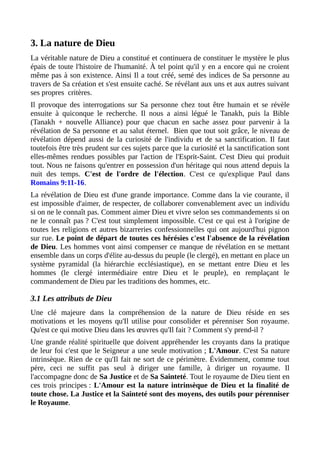 3. La nature de Dieu
La véritable nature de Dieu a constitué et continuera de constituer le mystère le plus
épais de toute l'histoire de l'humanité. À tel point qu'il y en a encore qui ne croient
même pas à son existence. Ainsi Il a tout créé, semé des indices de Sa personne au
travers de Sa création et s'est ensuite caché. Se révélant aux uns et aux autres suivant
ses propres critères.
Il provoque des interrogations sur Sa personne chez tout être humain et se révèle
ensuite à quiconque le recherche. Il nous a ainsi légué le Tanakh, puis la Bible
(Tanakh + nouvelle Alliance) pour que chacun en sache assez pour parvenir à la
révélation de Sa personne et au salut éternel. Bien que tout soit grâce, le niveau de
révélation dépend aussi de la curiosité de l'individu et de sa sanctification. Il faut
toutefois être très prudent sur ces sujets parce que la curiosité et la sanctification sont
elles-mêmes rendues possibles par l'action de l'Esprit-Saint. C'est Dieu qui produit
tout. Nous ne faisons qu'entrer en possession d'un héritage qui nous attend depuis la
nuit des temps. C'est de l'ordre de l'élection. C'est ce qu'explique Paul dans
Romains 9:11-16.
La révélation de Dieu est d'une grande importance. Comme dans la vie courante, il
est impossible d'aimer, de respecter, de collaborer convenablement avec un individu
si on ne le connaît pas. Comment aimer Dieu et vivre selon ses commandements si on
ne le connaît pas ? C'est tout simplement impossible. C'est ce qui est à l'origine de
toutes les religions et autres bizarreries confessionnelles qui ont aujourd'hui pignon
sur rue. Le point de départ de toutes ces hérésies c'est l'absence de la révélation
de Dieu. Les hommes vont ainsi compenser ce manque de révélation en se mettant
ensemble dans un corps d'élite au-dessus du peuple (le clergé), en mettant en place un
système pyramidal (la hiérarchie ecclésiastique), en se mettant entre Dieu et les
hommes (le clergé intermédiaire entre Dieu et le peuple), en remplaçant le
commandement de Dieu par les traditions des hommes, etc.
3.1 Les attributs de Dieu
Une clé majeure dans la compréhension de la nature de Dieu réside en ses
motivations et les moyens qu'Il utilise pour consolider et pérenniser Son royaume.
Qu'est ce qui motive Dieu dans les œuvres qu'Il fait ? Comment s'y prend-il ?
Une grande réalité spirituelle que doivent appréhender les croyants dans la pratique
de leur foi c'est que le Seigneur a une seule motivation ; L'Amour. C'est Sa nature
intrinsèque. Rien de ce qu'Il fait ne sort de ce périmètre. Évidemment, comme tout
père, ceci ne suffit pas seul à diriger une famille, à diriger un royaume. Il
l'accompagne donc de Sa Justice et de Sa Sainteté. Tout le royaume de Dieu tient en
ces trois principes : L'Amour est la nature intrinsèque de Dieu et la finalité de
toute chose. La Justice et la Sainteté sont des moyens, des outils pour pérenniser
le Royaume.
 