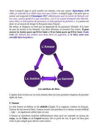 Ainsi Lorsqu'Il juge et qu'Il justifie ses enfants, c'est par amour Apocalypse 3:19
«Moi, je reprends et je châtie tous ceux que j’aime». Lorsqu'Il juge, c'est pour que sa
justice soit respectée 2 Chroniques 19:7 «Maintenant, que la crainte de Yahweh soit
sur vous ; prenez garde à ce que vous ferez ; car il n'y a point d'iniquité chez Yahweh,
notre Dieu, ni d'acception de personnes ni d'acceptation de présents ». La justice est
donc ici un moyen de diriger le Royaume dans l'équité.
De même, le Seigneur ne tient pas Sa légitimité de Sa puissance illimitée. Il la tient
de part Sa Justice et Sa Sainteté. Ces deux éléments se tiennent l'un l'autre. Il peut
exercer la Justice parce qu'Il Est Saint et Il est Saint parce qu'Il Est Juste. Ésaïe
5:16 «Et Yahweh des armées sera haut élevé en jugement, et le Dieu saint sera
sanctifié dans la justice».
Les attributs de Dieu
L’apôtre Jean revient sur ces trois notions dans les trois premiers chapitres du premier
épître de Jean.
L'Amour
Le mot Amour en hébreu se dit ahăbâh (‫ב(ה‬ָ‫(ה‬ ‫(ה‬ֲ‫ָב‬ ‫א‬ַ ). Il se rapporte, comme en français,
l'amour de (ou envers) Dieu, l'amour envers son prochain et à l'amour sexuel (shâkab
– ‫כב‬ַ ‫ש‬ָׁ‫(ה‬ – est également utilisé dans ce cas).
L'Amour se manifeste toutefois différemment selon qu'il est exprimé au niveau du
corps, ou de l'âme ou de l'esprit humain. De ce point de vue, le grec est bien plus
riche et plus adapté pour décrire cette notion :
 