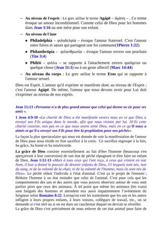– Au niveau de l'esprit : Le grec utilise le terme Agápē – ἀγάπη – . Ce terme
évoque un amour inconditionnel. Comme celui de Dieu pour les hommes
dans Jean 3:16 ou une mère pour son enfant.
– Au niveau de l'âme
 Philadelphía – φιλαδελφία – évoque l'amour fraternel. C'est l'amour
entre frères et sœurs qui partagent une foi commune(1Pierre 1:22).
 Philanthrōpía – φιλανθρωπία – évoque l'amour envers son prochain
(Tite 3:4)
 Philéō – φιλέω – se rapporte à l'attachement envers quelqu'un ou
quelque chose (Jean 11:3) ou à un geste affectif (Marc 14:44)
– Au niveau du corps : Le grec utilise le terme Eros qui se rapporte à
l'amour sexuel.
Dieu est Esprit. L'amour qu'il exprime se manifeste donc au niveau de l'Esprit ;
c'est l'amour Agápē. De même, l'amour que nous devons avoir pour Lui doit
s'exprimer au niveau de nos esprits.
Jean 15:13 «Personne n'a de plus grand amour que celui qui donne sa vie pour ses
amis ».
1 Jean 4:9-10 «La charité de Dieu a été manifestée envers nous en ce que Dieu a
envoyé son Fils unique dans le monde, afin que nous vivions par lui. 10 Et cette
charité consiste, non pas en ce que nous avons aimé Dieu, mais en ce qu'Il nous a
aimés et qu'il a envoyé son Fils pour être la propitiation pour nos péchés»
La façon la plus spectaculaire qui nous est donnée de voir la manifestation de l'amour
de Dieu pour nous réside en Son sacrifice à la croix. Ce sacrifice regroupe à la fois,
Sa grâce, Sa bonté et Sa miséricorde.
La grâce de Dieu consiste essentiellement au fait d'ôter l'homme (beaucoup s'en
aperçoivent à leur conversion) de son état de péché répugnant et d'en faire un enfant
de Dieu. Jean 1:12-13 «Mais à tous ceux qui l'ont reçu, à ceux qui croient en son
Nom, il leur a donné le pouvoir de devenir enfants de Dieu, 13 lesquels sont nés, non
du sang, ni de la volonté de la chair, ni de la volonté de l'homme, mais ils sont nés de
Dieu». Le péché réduit l'individu à l'état d'animal. C'est ça le projet de l'ennemi ;
Réduire l'homme à un état moindre que celui de l'animal. C'est pour cela que les
comportements des uns et des autres que vous pouvez observez autour de vous sont
parfois pires que ceux des animaux. À tel point que même les animaux (les vrais)
sont fatigués des hommes et attendent eux aussi impatiemment l’avènement du
Seigneur selon Romains 8:22. Lorsqu'on voit les traitements que les uns et les autres
infligent à leurs propres enfants, à leurs voisins, collègues de travail, etc., on se
demande si c'est réel ou si on est dans un cauchemar duquel on devrait se réveiller.
La grâce de Dieu c'est précisément de nous enlever de cet état animal pour faire de
 