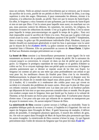 nous ses enfants. Voilà un animal couvert d'excréments qui se retrouve, par le moyen
du sacrifice de la croix, purifié de ses péchés et élevé à la divinité de Dieu, à un rang
supérieur à celui des anges. Désormais, il peut commander les démons, résister à la
tentation, à la séduction du monde, au péché. Tout ceci par le moyen du Saint-Esprit.
En effet, le Seigneur a vécu l'ennemi en tant qu'homme, par le moyen du Saint-Esprit
et non en tant que Dieu. C'est la raison pour laquelle nous aussi, en marchant sur ces
pas, nous pouvons vaincre les démons, les satanistes, les sorciers, les religieux, les
tentations et toutes les séductions du monde. C'est ça la grâce de Dieu. C'est la raison
pour laquelle le temps post-messianique est appelé le temps de la grâce ; Tout ceci
était impossible avant le sacrifice de Christ à la croix. Non pas que la grâce n'eût pas
existé avant la croix ; comment Noé et Abraham auraient-il été justifié ? Simplement,
dans ce temps, la grâce qui fût premièrement individuelle (Noé, Abraham, Lot) puis
limitée (Israël) est maintenant généralisée et tend les bras à quiconque veut la saisir
par le moyen de la foi (Galates 3:6-9). La grâce consiste en une faveur immense et
immérité faite à l'Homme. Elle est personnifiée au travers de Jésus-Christ. L’épître
de Paul aux Romains enseigne précisément sur ce sujet.
La bonté de Dieu consiste à sa bienveillance permanente à notre égard. On le voit
notamment au travers de sa patience pendant le temps du péché. De la naissance du
croyant jusqu'à sa conversion, le croyant vit dans un état de péché qui est parfois
grave. Le Seigneur le protégera cependant de tout danger et se gardera d'abattre sa
colère sur lui. Si ce croyant replonge dans son péché après sa conversion, le Seigneur
attendra patiemment que ce dernier se repente avant de lui ôter son Esprit. Le
Seigneur est comme un père ou une mère qui aime profondément son enfant et qui
veut pour lui, les meilleures choses (la finalité pour Dieu c'est la vie éternelle).
Malheureusement, la plupart des croyants se retrouvent à courir et disputer avec les
incroyants les choses de ce monde dans lequel nous allons passer 70 ou 80 ans. Dont
22 à étudier, 42 à travailler et à rembourser des crédits pour ceux qui vivent en
occident et à résoudre des problèmes de toutes sortes. Alors que le plan de Dieu pour
ces enfants consiste à passer l'éternité avec Lui dans une joie et un bonheur parfaits
qui dépassent de loin tout ce que nous pouvons connaître dans ce monde. Peu de gens
s'en rendent compte mais le Seigneur, bien que limité par Sa Justice et la volonté de
l'homme, se bat de toutes ses forces pour sauver chaque âme. Il s'acharne pour chacun
d'entre nous. C'est pour cela que ceux qui refusent de se repentir ne manqueront pas
de payer le moment venu ; Ils auront méprisé l'Amour de Dieu.
La miséricorde de Dieu consiste à porter secours à l'affligé, au misérable. Toute la
prophétie biblique parle du secours à la veuve, à l'orphelin et à l'opprimé. On voit cet
aspect du Seigneur dans l'évangile de Marc. Il guéri beaucoup de malades, il délivre
pleins de possédés, il enseignent plusieurs ignorants, il nourrit des milliers de gens,
etc. On voit cet aspect dans l'évangile de Marc de façon bien plus prononcée que dans
les autres évangiles. La miséricorde de Dieu consiste à briser le joug ; Ce qui figurait
précisément dans l'ordre de mission du Seigneur que l'on peut lire dans Ésaïe 61.
 