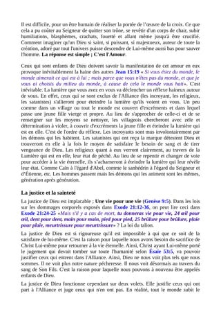 Il est difficile, pour un être humain de réaliser la portée de l’œuvre de la croix. Ce que
cela a pu coûter au Seigneur de quitter son trône, se revêtir d'un corps de chair, subir
humiliations, blasphèmes, crachats, fouetté et allant même jusqu'à être crucifié.
Comment imaginer qu'un Dieu si saint, si puissant, si majestueux, auteur de toute la
création, adoré par tout l'univers puisse descendre de Lui-même aussi bas pour sauver
l'homme. La réponse est simple ; C'est l'Amour.
Ceux qui sont enfants de Dieu doivent savoir la manifestation de cet amour en eux
provoque inévitablement la haine des autres Jean 15:19 « Si vous étiez du monde, le
monde aimerait ce qui est à lui ; mais parce que vous n'êtes pas du monde, et que je
vous ai choisis du milieu du monde, à cause de cela le monde vous hait». C'est
inévitable. La lumière que vous avez en vous va déclencher un réflexe haineux autour
de vous. En effet, ceux qui se sont exclus de l'Alliance (les incroyant, les religieux,
les satanistes) s'allieront pour éteindre la lumière qu'ils voient en vous. Un peu
comme dans un village ou tout le monde est couvert d'excréments et dans lequel
passe une jeune fille vierge et propre. Au lieu de s'approcher de celle-ci et de se
renseigner sur les moyens se nettoyer, les villageois chercheront avec zèle et
détermination à violer, à couvrir d'excréments la jeune fille et éteindre la lumière qui
est en elle. C'est de l'ordre du réflexe. Les incroyants sont mus involontairement par
les démons qui les habitent. Les satanistes qui ont reçu la marque détestent Dieu et
trouveront en elle à la fois le moyen de satisfaire le besoin de sang et de tirer
vengeance de Dieu. Les religieux quant à eux verront clairement, au travers de la
Lumière qui est en elle, leur état de péché. Au lieu de se repentir et changer de voie
pour accéder à la vie éternelle, ils s’acharneront à éteindre la lumière qui leur révèle
leur état. Comme Caïn à l'égard d'Abel, comme le sanhédrin à l'égard du Seigneur et
d’Étienne, etc. Les hommes passent mais les démons qui les animent sont les mêmes,
génération après génération.
La justice et la sainteté
La justice de Dieu est implacable ; Une vie pour une vie (Genèse 9:5). Dans les lois
sur les dommages corporels exposés dans Exode 21:12-36, on peut lire ceci dans
Exode 21:24-25 «Mais s'il y a cas de mort, tu donneras vie pour vie, 24 œil pour
œil, dent pour dent, main pour main, pied pour pied, 25 brûlure pour brûlure, plaie
pour plaie, meurtrissure pour meurtrissure» ? La loi du talion.
La justice de Dieu est si rigoureuse qu'il est impossible à qui que ce soit de la
satisfaire de lui-même. C'est la raison pour laquelle nous avons besoin du sacrifice de
Christ Lui-même pour retourner à la vie éternelle. Ainsi, Christ ayant Lui-même porté
le jugement qui devait tomber sur toute l'humanité selon Ésaïe 53:5, va pouvoir
justifier ceux qui entrent dans l'Alliance. Ainsi, Dieu ne nous voit plus tels que nous
sommes. Il ne voit plus notre nature pécheresse. Il nous voit désormais au travers du
sang de Son Fils. C'est la raison pour laquelle nous pouvons à nouveau être appelés
enfants de Dieu.
La justice de Dieu fonctionne cependant sur deux volets. Elle justifie ceux qui ont
part à l'Alliance et juge ceux qui n'en ont pas. En réalité, tout le monde subit le
 