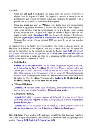 jugement :
– Ceux qui ont part à l'Alliance sont jugés pour être purifiés et préparés à
régner dans le Royaume à venir. Ce jugement consiste à toutes sortes de
persécutions que ceux-ci subiront de la part des religieux, des apostats et de la
part de tout le royaume de l'ennemi et de ses agents.
– Ceux qui n'ont pas part à l'Alliance sont jugés pour une condamnation
éternelle. Ce jugement intervient à la mort des incroyants et des religieux. Il
sera exercé sur tous ceux qui seront encore en vie à la fin des temps lorsque
Christ reviendra avec l’Église pour juger le monde. L’Église apostate sera
jugée premièrement (Apocalypse 18) puis le reste des impies et les démons
suivront (Apocalypse 19:11-21 et Apocalypse 20:1-3). Il est prononcé par le
Seigneur Lui-même. L'enfer pendant 1000 ans puis le lac de feu pendant
l'éternité.
Le Seigneur tient à sa Justice. Avec Sa Sainteté, elle forme le duo qui permet au
Royaume de subsister. Il est légitime, non par sa force, mais par Sa justice qui
garantit Sa Sainteté et par Sa Sainteté qui garantit Sa Justice Ésaïe 5:16 «Et Yahweh
des armées sera haut élevé en jugement, et le Dieu saint sera sanctifié dans la
justice ». Cet aspect de la nature de Dieu est si important qu'il le révèle Lui-même à
plusieurs reprises au travers des écritures :
 Melchisédek,
Genèse 14:18-20 «Melchisédek, roi de Salem, fit apporter du pain et du vin ;
or il était prêtre du Dieu Très-Haut. 19 Et il bénit Abram, en disant : Béni soit
Abram par le Dieu Très-Haut, Maître du ciel et de la terre. 20 Loué soit le
Dieu Très-Haut qui a livré tes ennemis entre tes mains. Et Abram lui donna la
dîme de tout». Le Seigneur se révèle ici à Abram comme le Grand Sacrificateur
(le prêtre du Dieu Très-Haut, Yehoshua selon Zacharie 3). Melchisédek vient
de Malki-Tsedeq, c'est à dire, Mon Roi est juste.
 Yéhova-Tsidqênûw,
Jérémie 23:6 «En son temps, Juda sera sauvé, Israël demeurera en sécurité ;
et c'est ici le nom dont on l'appellera : l'Éternel notre justice».
 Le Germe de Justice,
Jérémie 23:5 «Voici, les jours viennent, dit l'Éternel, où je susciterai à David
un Germe juste, qui régnera en Roi ; il prospérera, et exercera le droit et la
justice dans le pays».
Jérémie 23:15 «En ces jours et en ce temps-là, je ferai germer à David le
Germe de justice, qui exercera le jugement et la justice dans le pays».
Dieu Est Saint. D'une sainteté telle qu'il nous est difficile d'en imaginer l'ampleur.
Une classe d'anges très puissants, les chérubins, a même été créée pour protéger cette
sainteté (Genèse 3:24, Ésaïe 6:2-3, Apocalypse 4:8).
 