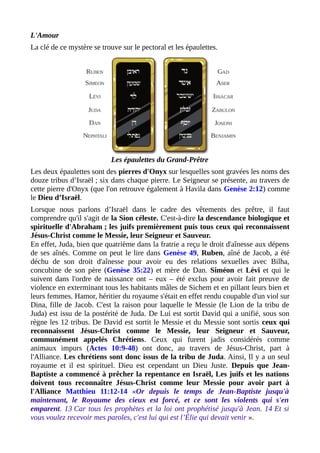 L'Amour
La clé de ce mystère se trouve sur le pectoral et les épaulettes.
Les épaulettes du Grand-Prêtre
Les deux épaulettes sont des pierres d'Onyx sur lesquelles sont gravées les noms des
douze tribus d’Israël ; six dans chaque pierre. Le Seigneur se présente, au travers de
cette pierre d'Onyx (que l'on retrouve également à Havila dans Genèse 2:12) comme
le Dieu d’Israël.
Lorsque nous parlons d’Israël dans le cadre des vêtements des prêtre, il faut
comprendre qu'il s'agit de la Sion céleste. C'est-à-dire la descendance biologique et
spirituelle d'Abraham ; les juifs premièrement puis tous ceux qui reconnaissent
Jésus-Christ comme le Messie, leur Seigneur et Sauveur.
En effet, Juda, bien que quatrième dans la fratrie a reçu le droit d'aînesse aux dépens
de ses aînés. Comme on peut le lire dans Genèse 49, Ruben, aîné de Jacob, a été
déchu de son droit d'aînesse pour avoir eu des relations sexuelles avec Bilha,
concubine de son père (Genèse 35:22) et mère de Dan. Siméon et Lévi et qui le
suivent dans l'ordre de naissance ont – eux – été exclus pour avoir fait preuve de
violence en exterminant tous les habitants mâles de Sichem et en pillant leurs bien et
leurs femmes. Hamor, héritier du royaume s'était en effet rendu coupable d'un viol sur
Dina, fille de Jacob. C'est la raison pour laquelle le Messie (le Lion de la tribu de
Juda) est issu de la postérité de Juda. De Lui est sortit David qui a unifié, sous son
règne les 12 tribus. De David est sortit le Messie et du Messie sont sortis ceux qui
reconnaissent Jésus-Christ comme le Messie, leur Seigneur et Sauveur,
communément appelés Chrétiens. Ceux qui furent jadis considérés comme
animaux impurs (Actes 10:9-48) ont donc, au travers de Jésus-Christ, part à
l'Alliance. Les chrétiens sont donc issus de la tribu de Juda. Ainsi, Il y a un seul
royaume et il est spirituel. Dieu est cependant un Dieu Juste. Depuis que Jean-
Baptiste a commencé à prêcher la repentance en Israël, Les juifs et les nations
doivent tous reconnaître Jésus-Christ comme leur Messie pour avoir part à
l'Alliance Matthieu 11:12-14 «Or depuis le temps de Jean-Baptiste jusqu'à
maintenant, le Royaume des cieux est forcé, et ce sont les violents qui s'en
emparent. 13 Car tous les prophètes et la loi ont prophétisé jusqu'à Jean. 14 Et si
vous voulez recevoir mes paroles, c'est lui qui est l’Élie qui devait venir ».
 