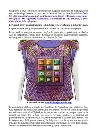Ces pierres d'onyx sont situées sur les épaules. L'épaule nous parle de la charge, de la
responsabilité qui découle de l'exercice de l'autorité. Ceci est bien illustré dans Ésaïe
9:5 «Car un enfant nous est né, un Fils nous a été donné, et l’empire reposera sur
son épaule : On l’appellera l’Admirable, le Conseiller, le Dieu Puissant, le Père
d’éternité, le Prince de paix».
Le Grand-prêtre apparaît comme Celui dirige Israël. Celui qui a à charge Israël.
Le pectoral est Celui qui exprime le mieux l'Amour de Dieu envers Son peuple.
Le pectoral est composé de quatre rangées de quatre pierres précieuses enchâssées
dans un support fait, comme pour l’Éphod, d'un alliage des quatre éléments symboles
de la royauté et des trois dimensions de la Justice de Dieu.
Le pectoral, source www.bibledejesuschrist.org
Le pectoral est solidement attaché aux épaulettes de l’Éphod par deux chaînettes d'or.
Ceci symbolise un lien parfait entre Celui qui exerce l'autorité et Israël. Le pectoral
est solidement attaché à l’Éphod par le bas par des cordons de pourpre, signe de la
royauté sur Israël. Par le haut (au ciel, le Royaume spirituel), le Seigneur est
parfaitement lié à Son peuple ; Il y exerce Son règne et le soutient parfaitement. Par
le bas (sur terre, le Royaume terrestre), le Seigneur exerce la royauté sur son peuple
mais pas de manière parfaite étant donné la nature charnelle, pécheresse des hommes.
Nature qui ne sera définitivement abandonnée qu'après l'enlèvement.
 