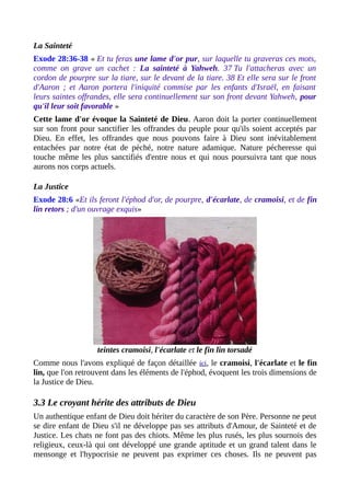 La Sainteté
Exode 28:36-38 « Et tu feras une lame d'or pur, sur laquelle tu graveras ces mots,
comme on grave un cachet : La sainteté à Yahweh. 37 Tu l'attacheras avec un
cordon de pourpre sur la tiare, sur le devant de la tiare. 38 Et elle sera sur le front
d'Aaron ; et Aaron portera l'iniquité commise par les enfants d'Israël, en faisant
leurs saintes offrandes, elle sera continuellement sur son front devant Yahweh, pour
qu'il leur soit favorable »
Cette lame d'or évoque la Sainteté de Dieu. Aaron doit la porter continuellement
sur son front pour sanctifier les offrandes du peuple pour qu'ils soient acceptés par
Dieu. En effet, les offrandes que nous pouvons faire à Dieu sont inévitablement
entachées par notre état de péché, notre nature adamique. Nature pécheresse qui
touche même les plus sanctifiés d'entre nous et qui nous poursuivra tant que nous
aurons nos corps actuels.
La Justice
Exode 28:6 «Et ils feront l'éphod d'or, de pourpre, d'écarlate, de cramoisi, et de fin
lin retors ; d'un ouvrage exquis»
teintes cramoisi, l'écarlate et le fin lin torsadé
Comme nous l'avons expliqué de façon détaillée ici, le cramoisi, l'écarlate et le fin
lin, que l'on retrouvent dans les éléments de l'éphod, évoquent les trois dimensions de
la Justice de Dieu.
3.3 Le croyant hérite des attributs de Dieu
Un authentique enfant de Dieu doit hériter du caractère de son Père. Personne ne peut
se dire enfant de Dieu s'il ne développe pas ses attributs d'Amour, de Sainteté et de
Justice. Les chats ne font pas des chiots. Même les plus rusés, les plus sournois des
religieux, ceux-là qui ont développé une grande aptitude et un grand talent dans le
mensonge et l'hypocrisie ne peuvent pas exprimer ces choses. Ils ne peuvent pas
 