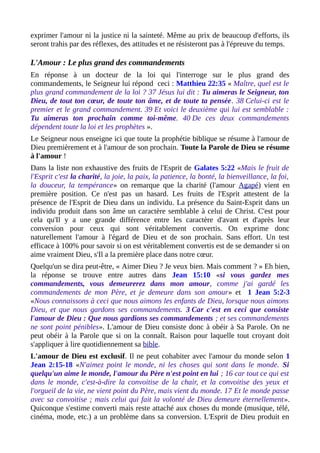 exprimer l'amour ni la justice ni la sainteté. Même au prix de beaucoup d'efforts, ils
seront trahis par des réflexes, des attitudes et ne résisteront pas à l'épreuve du temps.
L'Amour : Le plus grand des commandements
En réponse à un docteur de la loi qui l'interroge sur le plus grand des
commandements, le Seigneur lui répond ceci : Matthieu 22:35 « Maître, quel est le
plus grand commandement de la loi ? 37 Jésus lui dit : Tu aimeras le Seigneur, ton
Dieu, de tout ton cœur, de toute ton âme, et de toute ta pensée. 38 Celui-ci est le
premier et le grand commandement. 39 Et voici le deuxième qui lui est semblable :
Tu aimeras ton prochain comme toi-même. 40 De ces deux commandements
dépendent toute la loi et les prophètes ».
Le Seigneur nous enseigne ici que toute la prophétie biblique se résume à l'amour de
Dieu premièrement et à l'amour de son prochain. Toute la Parole de Dieu se résume
à l'amour !
Dans la liste non exhaustive des fruits de l'Esprit de Galates 5:22 «Mais le fruit de
l'Esprit c'est la charité, la joie, la paix, la patience, la bonté, la bienveillance, la foi,
la douceur, la tempérance» on remarque que la charité (l'amour Agapé) vient en
première position. Ce n'est pas un hasard. Les fruits de l'Esprit attestent de la
présence de l'Esprit de Dieu dans un individu. La présence du Saint-Esprit dans un
individu produit dans son âme un caractère semblable à celui de Christ. C'est pour
cela qu'Il y a une grande différence entre les caractère d'avant et d'après leur
conversion pour ceux qui sont véritablement convertis. On exprime donc
naturellement l'amour à l'égard de Dieu et de son prochain. Sans effort. Un test
efficace à 100% pour savoir si on est véritablement convertis est de se demander si on
aime vraiment Dieu, s'Il a la première place dans notre cœur.
Quelqu'un se dira peut-être, « Aimer Dieu ? Je veux bien. Mais comment ? » Eh bien,
la réponse se trouve entre autres dans Jean 15:10 «si vous gardez mes
commandements, vous demeurerez dans mon amour, comme j'ai gardé les
commandements de mon Père, et je demeure dans son amour» et 1 Jean 5:2-3
«Nous connaissons à ceci que nous aimons les enfants de Dieu, lorsque nous aimons
Dieu, et que nous gardons ses commandements. 3 Car c'est en ceci que consiste
l'amour de Dieu : Que nous gardions ses commandements ; et ses commandements
ne sont point pénibles». L'amour de Dieu consiste donc à obéir à Sa Parole. On ne
peut obéir à la Parole que si on la connaît. Raison pour laquelle tout croyant doit
s'appliquer à lire quotidiennement sa bible.
L'amour de Dieu est exclusif. Il ne peut cohabiter avec l'amour du monde selon 1
Jean 2:15-18 «N'aimez point le monde, ni les choses qui sont dans le monde. Si
quelqu'un aime le monde, l'amour du Père n'est point en lui ; 16 car tout ce qui est
dans le monde, c'est-à-dire la convoitise de la chair, et la convoitise des yeux et
l'orgueil de la vie, ne vient point du Père, mais vient du monde. 17 Et le monde passe
avec sa convoitise ; mais celui qui fait la volonté de Dieu demeure éternellement».
Quiconque s'estime converti mais reste attaché aux choses du monde (musique, télé,
cinéma, mode, etc.) a un problème dans sa conversion. L'Esprit de Dieu produit en
 