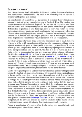 La justice et la sainteté
Tout comme l'amour, un véritable enfant de Dieu doit exprimer la justice et la sainteté
dans son caractère. Naturellement, sans effort. C'est un héritage que l'on tient de la
présence de l'Esprit de Dieu en nous.
La sanctification est un mode de vie qui consiste à ne jamais faire volontairement
quoique ce soit qui soit en contradiction avec la Parole de Dieu. Elle consiste à ne
jamais commettre volontairement de péché. Ceci est bien sûr impossible sans l'aide
du Saint-Esprit. Non seulement l'Esprit-Saint nous permet de savoir ce qu'il convient
de faire et de ne pas faire, il nous donne également le pouvoir de vaincre les envies,
les tentations et toutes les dérives vers lesquelles notre chair nous pousse. L'Esprit de
Dieu va même parfois jusqu'à nous prévenir oralement d'une méconduite que nous
sommes sur le point de tenir. Quiconque, après avoir reçu le Saint-Esprit, se livre au
péché méprise donc l'ensemble de l’œuvre de la croix et de ses conséquences.
Il peut arriver de pécher mais, il faut se repentir sincèrement dans ce cas. Il faut pour
cela que le péché ne fût pas volontaire et il ne faut plus recommencer. On ne peut se
repentir plusieurs fois pour le même péché. Autrement, ça veut dire qu'il y a un
démon qui est à l'origine et qu'il faut le chasser. Quiconque pratique consciemment le
péché de façon continue n'est pas converti. Ou alors il l'a été et l'Esprit de Dieu est
éteint en lui ; ne contestant même plus avec ce dernier. L'étape suivante est le départ
du Saint-Esprit (Ézéchiel 10) ; scellant la mort spirituelle de celui-ci. Dans ce cas,
c'est l'Esprit d'égarement qui vient s'installer (Genèse 4:12, 1 Samuel 18:10) et
l'individu n'a même plus alors la capacité de se repentir. Il perd définitivement la
capacité de faire le bien. Le Seigneur envoie cet esprit pour qu'il soit évident à tout le
monde qu'Il s'est retiré de quiconque en est atteint. C'est ce qui peut arriver de pire à
un individu sur terre. C'est la raison pour laquelle il faut éviter le péché et se repentir
lorsque le Seigneur vous interpelle (directement ou via des frères et sœurs).
L'autre raison pour laquelle il faut demeurer dans la sanctification c'est la protection
spirituelle. En effet, à la conversion, le sang de Christ sanctifie notre esprit et l'eau de
la Parole purifie notre âme et notre corps. Nous délivrant ainsi de tous les liens
ancestraux, de tous les démons et toutes les maladies. On est comme neuf ; sanctifiés
et protégés par le Saint-Esprit qui habite désormais en nous. On est ainsi comparable
à une maison fortifié dans un royaume où règnent toutes sortent de bêtes sauvages
avides de sang. Tout péché commis sera comparable à des brèches que nous ouvrons
de l'intérieur. Comme si on ouvrait les portes et les fenêtres ; Laissant ainsi libre
cours à des démons et aux sorciers dans nos vies. Les conséquences vont même au-
delà de l'individu même ; C'est tout l'entourage familial qui se trouve ainsi mis en
danger. Si on se repent, le Seigneur nous pardonne et purifie nos péchés ; rétablissant
ainsi les fortifications. En l'absence de repentance, l'état de la personne devient bien
pire qu'avant sa conversion (Matthieu 12:43-45) ; C'est la raison pour laquelle le
comportement des chrétiens apostats est souvent similaire, parfois même pire que
celui des animaux. La sanctification est donc capitale pour tous les croyants.
Autant la sanctification nécessite un effort à celui qui s'y plie, autant la justice doit
pouvoir s'exprimer naturellement en nous.
 