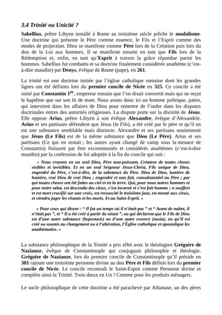 3.4 Trinité ou Unicité ?
Sabellius, prêtre Libyen installé à Rome au troisième siècle prêche le modalisme.
Une doctrine qui présente le Père comme essence, le Fils et l’Esprit comme des
modes de projection. Dieu se manifeste comme Père lors de la Création puis lors du
don de la Loi aux hommes. Il se manifeste ensuite en tant que Fils lors de la
Rédemption et, enfin, en tant qu’Esprit à travers la grâce répandue parmi les
hommes. Sabellius fut combattu et sa doctrine finalement considérée anathème (c’est-
à-dire maudite) par Denys, évêque de Rome (pape), en 261.
La trinité est une doctrine initiée par l’église catholique romaine dont les grandes
lignes ont été définies lors du premier concile de Nicée en 325. Ce concile a été
initié par Constantin 1er, empereur romain que l’on disait convertit mais qui ne reçut
le baptême que sur son lit de mort. Nous avons donc ici un homme politique, païen,
qui intervient dans les affaires de Dieu pour remettre de l’ordre dans les disputes
doctrinales entres des autorités religieuses. La dispute porte sur la divinité de Jésus.
Elle oppose Arius, prêtre Libyen à son évêque Alexandre, évêque d’Alexandrie.
Arius et ses partisans défendent que Jésus (le Fils), a été créé par le père et qu’il en
est une substance semblable mais distincte. Alexandre et ses partisans soutiennent
que Jésus (Le Fils) est de la même substance que Dieu (Le Père). Arius et ses
partisans (Ce qui en restait ; les autres ayant changé de camp sous la menace de
Constantin) finissent par être excommuniés et considérés anathèmes (c’est-à-dire
maudits) par la confession de foi adoptée à la fin du concile qui suit :
« Nous croyons en un seul Dieu, Père tout-puissant, Créateur de toutes choses
visibles et invisibles. Et en un seul Seigneur Jésus-Christ, Fils unique de Dieu,
engendré du Père, c’est-à-dire, de la substance du Père. Dieu de Dieu, lumière de
lumière, vrai Dieu de vrai Dieu ; engendré et non fait, consubstantiel au Père ; par
qui toutes choses ont été faites au ciel et en la terre. Qui, pour nous autres hommes et
pour notre salut, est descendu des cieux, s’est incarné et s’est fait homme ; a souffert
et est mort crucifié sur une croix, est ressuscité le troisième jour, est monté aux cieux,
et viendra juger les vivants et les morts. Et au Saint-Esprit. »
« Pour ceux qui disent : “ Il fut un temps où il n’était pas ” et “ Avant de naître, il
n’était pas ”, et “ Il a été créé à partir du néant ”, ou qui déclarent que le Fils de Dieu
est d’une autre substance (hypostasis) ou d’une autre essence (ousia), ou qu’il est
créé ou soumis au changement ou à l’altération, l’Église catholique et apostolique les
anathématise. »
La substance philosophique de la Trinité a pris effet avec le théologien Grégoire de
Nazianze, évêque de Constantinople qui conjuguait philosophie et théologie.
Grégoire de Nazianze, lors du premier concile de Constantinople qu’il préside en
381 rajoute une troisième personne divine au duo Père et Fils définis lors du premier
concile de Nicée. Le concile reconnaît le Saint-Esprit comme Personne divine et
complète ainsi la Trinité. Trois dieux en Un ! Comme pour les produits ménagers.
Le socle philosophique de cette doctrine a été parachevé par Athanase, un des pères
 