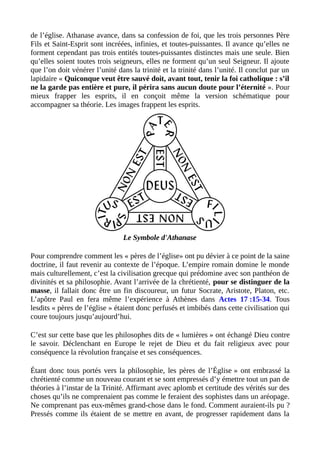 de l’église. Athanase avance, dans sa confession de foi, que les trois personnes Père
Fils et Saint-Esprit sont incréées, infinies, et toutes-puissantes. Il avance qu’elles ne
forment cependant pas trois entités toutes-puissantes distinctes mais une seule. Bien
qu’elles soient toutes trois seigneurs, elles ne forment qu’un seul Seigneur. Il ajoute
que l’on doit vénérer l’unité dans la trinité et la trinité dans l’unité. Il conclut par un
lapidaire « Quiconque veut être sauvé doit, avant tout, tenir la foi catholique : s’il
ne la garde pas entière et pure, il périra sans aucun doute pour l’éternité ». Pour
mieux frapper les esprits, il en conçoit même la version schématique pour
accompagner sa théorie. Les images frappent les esprits.
Le Symbole d'Athanase
Pour comprendre comment les « pères de l’église» ont pu dévier à ce point de la saine
doctrine, il faut revenir au contexte de l’époque. L’empire romain domine le monde
mais culturellement, c’est la civilisation grecque qui prédomine avec son panthéon de
divinités et sa philosophie. Avant l’arrivée de la chrétienté, pour se distinguer de la
masse, il fallait donc être un fin discoureur, un futur Socrate, Aristote, Platon, etc.
L’apôtre Paul en fera même l’expérience à Athènes dans Actes 17 :15-34. Tous
lesdits « pères de l’église » étaient donc perfusés et imbibés dans cette civilisation qui
coure toujours jusqu’aujourd’hui.
C’est sur cette base que les philosophes dits de « lumières » ont échangé Dieu contre
le savoir. Déclenchant en Europe le rejet de Dieu et du fait religieux avec pour
conséquence la révolution française et ses conséquences.
Étant donc tous portés vers la philosophie, les pères de l’Église » ont embrassé la
chrétienté comme un nouveau courant et se sont empressés d’y émettre tout un pan de
théories à l’instar de la Trinité. Affirmant avec aplomb et certitude des vérités sur des
choses qu’ils ne comprenaient pas comme le feraient des sophistes dans un aréopage.
Ne comprenant pas eux-mêmes grand-chose dans le fond. Comment auraient-ils pu ?
Pressés comme ils étaient de se mettre en avant, de progresser rapidement dans la
 