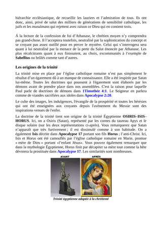 hiérarchie ecclésiastique, de recueillir les lauriers et l’admiration de tous. Ils ont
donc, ainsi, privé de salut des milliers de générations de sensibilité catholique, les
juifs et les musulmans qui rejettent avec raison ce Dieu qui en contient trois.
Á la lecture de la confession de foi d’Athanase, le chrétien moyen n’y comprendra
pas grand-chose. Il l’acceptera toutefois, neutralisé par la sophistication du concept et
se croyant pas assez outillé pour en percer le mystère. Celui qui s’interrogera sera
quant à lui neutralisé par la menace de la perte du Salut énoncée par Athanase. Les
plus récalcitrants quant à eux finissaient, au choix, excommuniés à l’exemple de
Sabellius ou brûlés comme tant d’autres.
Les origines de la trinité
La trinité mise en place par l’église catholique romaine n’est pas simplement le
résultat d’un égarement dû à un manque de connaissance. Elle a été inspirée par Satan
lui-même. Toutes les doctrines qui poussent à l'égarement sont élaborés par les
démons avant de prendre place dans nos assemblées. C'est la raison pour laquelle
Paul parle de doctrines de démons dans 1Timothée 4:1. Le Seigneur en parlera
comme de viandes sacrifiées aux idoles dans Apocalypse 2:20.
Le culte des images, les indulgences, l'évangile de la prospérité et toutes les hérésies
qui ont été enseignées aux croyants depuis l'avènement du Messie sont des
inspirations venues de l'enfer.
La doctrine de la trinité tient son origine de la trinité Égyptienne OSIRIS–ISIS–
HORUS. Ici, on a Osiris (Satan), représenté par les cornes du taureau Apys et le
disque solaire (sur les deux représentations ci-après). Vous remarquerez que Satan
n’apparaît que très furtivement ; il est dissimulé comme à son habitude. On a
également Isis décrite dans Apocalypse 17 portant son fils Horus ; l’anti-Christ. Ici,
Isis et Horus ont été camouflés par l’église catholique romaine en Marie, promue
« mère de Dieu » portant «l’enfant Jésus». Vous pouvez également remarquer que
dans la mythologie Égyptienne, Horus finit par décapiter sa mère tout comme la bête
dévorera la prostituée dans Apocalypse 17. Les similarités sont nombreuses.
Trinité égyptienne adaptée à la chrétienté
 