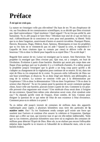 Préface
À toi qui ne crois pas.
La nature ne t'enseigne t-elle pas elle-même? Du haut de tes 70 ans d'espérance de
vie, sur l'escabeau de tes connaissances scientifiques, tu as décidé que Dieu n'existait
pas. Quel outrecuidance ! Quel insolence ! Quel orgueil ! Tu ne t'en pas arrêté là, ami
humaniste. Tu es allé jusqu'à te faire Dieu ! Décidant tout seul de ce qui est bien ou
mal ; t'affranchissant de ta conscience et avec pour seul paramètre, ta liberté. Voilà
que tu es dans l'angoisse, asservissant d'autres et asservit toi-même. Pourquoi Platon,
Darwin, Rousseau, Hugo, Diderot, Kant, Spinoza, Montesquieu et tous les prophètes
que tu t'es faits ne te viennent-ils pas en aide ? Quand tu cries, te répondent-il ?
Laquelle de leurs citations (que tu connais par cœur) te délivre t-elle de ton
bourreau ? Où es donc la liberté pour laquelle tu as rejeté Dieu ? Tu as été dupé !
Regarde bien autour de toi. Laisse toi enseigner par la nature. Ami Darwiniste. Ton
prophète t'a enseigné que Dieu n'existe pas. Que tout, toi y compris, est fruit de
l'évolution. Évolution à partir d'une bactérie. Bactérie qui aurait pris corps dans une
flaque d'eau quelque part sur la planète il y a 4 milliards d'années. Il a même poussé
la prophétie jusqu'à t'enseigner que la girafe a un long coup parce qu'elle a dû
s'adapter au changement de la végétation pour continuer de se nourrir. Et toi, dans ton
rejet de Dieu tu t'es empressé de le croire. Tu pouvais enfin t'affranchir de Dieu sur
une base scientifique, te disais-tu. Tu as donc érigé une théorie, une philosophie, au
rang de la science. La science ne consiste t-elle pas à la démonstration par
l'expérience ? Où es donc la démonstration ? Où est donc l'expérience ? Où es donc la
science chez Darwin? Tu ne t'es jamais posé la question de savoir comment quelque
chose, fusse t-elle une bactérie, pouvait exister à partir de rien. Comment la vie peut-
elle provenir d'un organisme non vivant ? Une molécule d'eau serait donc à l'origine
de ton existence. Quand bien même cette aberration serait vraie, d'où viendrait cette
eau ? Tu réponds qu'elle vient de l'espace, d'une comète, de loin. Comme pour
éloigner la question de ce qui mène de l'état de non existence à l'état d'existence.
Comment peux-tu te séduire à ce point ?
Tu es même allé jusqu'à investir de centaines de millions dans des appareils
sophistiqués pour capter, à plusieurs kilomètres sous terre des particules de la
matière noire. Oui ! Tu t'es finalement rendu compte qu'il existe une force qui
soutient tout l'univers et continue d'en assurer la cohésion et l'expansion. Quelque
chose qui a effet sur tout, qui traverse tout et qui est elle-même indétectable. Voilà
que tu vas t'enterrer, plusieurs kilomètres sous terre où tu engloutis des centaines de
millions pour détecter l'Esprit de Dieu. Bien sûr, tu ne réalises pas encore l'effroyable
méprise dans laquelle tu te trouves et l'absurdité de ta démarche mais, cela te sera
bientôt évident.
 