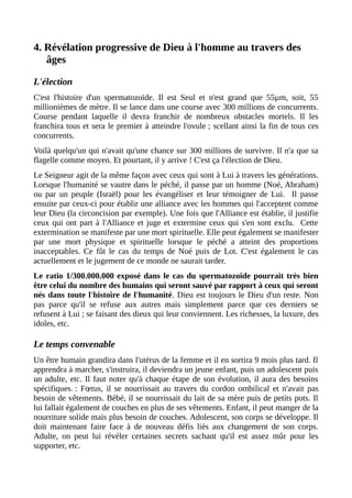 4. Révélation progressive de Dieu à l'homme au travers des
âges
L'élection
C'est l'histoire d'un spermatozoïde. Il est Seul et n'est grand que 55µm, soit, 55
millionièmes de mètre. Il se lance dans une course avec 300 millions de concurrents.
Course pendant laquelle il devra franchir de nombreux obstacles mortels. Il les
franchira tous et sera le premier à atteindre l'ovule ; scellant ainsi la fin de tous ces
concurrents.
Voilà quelqu'un qui n'avait qu'une chance sur 300 millions de survivre. Il n'a que sa
flagelle comme moyen. Et pourtant, il y arrive ! C'est ça l'élection de Dieu.
Le Seigneur agit de la même façon avec ceux qui sont à Lui à travers les générations.
Lorsque l'humanité se vautre dans le péché, il passe par un homme (Noé, Abraham)
ou par un peuple (Israël) pour les évangéliser et leur témoigner de Lui. Il passe
ensuite par ceux-ci pour établir une alliance avec les hommes qui l'acceptent comme
leur Dieu (la circoncision par exemple). Une fois que l'Alliance est établie, il justifie
ceux qui ont part à l'Alliance et juge et extermine ceux qui s'en sont exclu. Cette
extermination se manifeste par une mort spirituelle. Elle peut également se manifester
par une mort physique et spirituelle lorsque le péché a atteint des proportions
inacceptables. Ce fût le cas du temps de Noé puis de Lot. C'est également le cas
actuellement et le jugement de ce monde ne saurait tarder.
Le ratio 1/300.000.000 exposé dans le cas du spermatozoïde pourrait très bien
être celui du nombre des humains qui seront sauvé par rapport à ceux qui seront
nés dans toute l'histoire de l'humanité. Dieu est toujours le Dieu d'un reste. Non
pas parce qu'il se refuse aux autres mais simplement parce que ces derniers se
refusent à Lui ; se faisant des dieux qui leur conviennent. Les richesses, la luxure, des
idoles, etc.
Le temps convenable
Un être humain grandira dans l'utérus de la femme et il en sortira 9 mois plus tard. Il
apprendra à marcher, s'instruira, il deviendra un jeune enfant, puis un adolescent puis
un adulte, etc. Il faut noter qu'à chaque étape de son évolution, il aura des besoins
spécifiques. : Fœtus, il se nourrissait au travers du cordon ombilical et n'avait pas
besoin de vêtements. Bébé, il se nourrissait du lait de sa mère puis de petits pots. Il
lui fallait également de couches en plus de ses vêtements. Enfant, il peut manger de la
nourriture solide mais plus besoin de couches. Adolescent, son corps se développe. Il
doit maintenant faire face à de nouveau défis liés aux changement de son corps.
Adulte, on peut lui révéler certaines secrets sachant qu'il est assez mûr pour les
supporter, etc.
 
