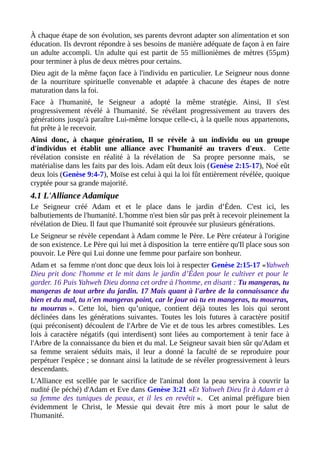 À chaque étape de son évolution, ses parents devront adapter son alimentation et son
éducation. Ils devront répondre à ses besoins de manière adéquate de façon à en faire
un adulte accompli. Un adulte qui est partit de 55 millionièmes de mètres (55µm)
pour terminer à plus de deux mètres pour certains.
Dieu agit de la même façon face à l'individu en particulier. Le Seigneur nous donne
de la nourriture spirituelle convenable et adaptée à chacune des étapes de notre
maturation dans la foi.
Face à l'humanité, le Seigneur a adopté la même stratégie. Ainsi, Il s'est
progressivement révélé à l'humanité. Se révélant progressivement au travers des
générations jusqu'à paraître Lui-même lorsque celle-ci, à la quelle nous appartenons,
fut prête à le recevoir.
Ainsi donc, à chaque génération, Il se révèle à un individu ou un groupe
d'individus et établit une alliance avec l'humanité au travers d'eux. Cette
révélation consiste en réalité à la révélation de Sa propre personne mais, se
matérialise dans les faits par des lois. Adam eût deux lois (Genèse 2:15-17), Noé eût
deux lois (Genèse 9:4-7), Moïse est celui à qui la loi fût entièrement révélée, quoique
cryptée pour sa grande majorité.
4.1 L'Alliance Adamique
Le Seigneur créé Adam et et le place dans le jardin d’Éden. C'est ici, les
balbutiements de l'humanité. L'homme n'est bien sûr pas prêt à recevoir pleinement la
révélation de Dieu. Il faut que l'humanité soit éprouvée sur plusieurs générations.
Le Seigneur se révèle cependant à Adam comme le Père. Le Père créateur à l'origine
de son existence. Le Père qui lui met à disposition la terre entière qu'Il place sous son
pouvoir. Le Père qui Lui donne une femme pour parfaire son bonheur.
Adam et sa femme n'ont donc que deux lois loi à respecter Genèse 2:15-17 «Yahweh
Dieu prit donc l'homme et le mit dans le jardin d’Éden pour le cultiver et pour le
garder. 16 Puis Yahweh Dieu donna cet ordre à l'homme, en disant : Tu mangeras, tu
mangeras de tout arbre du jardin. 17 Mais quant à l'arbre de la connaissance du
bien et du mal, tu n'en mangeras point, car le jour où tu en mangeras, tu mourras,
tu mourras ». Cette loi, bien qu’unique, contient déjà toutes les lois qui seront
déclinées dans les générations suivantes. Toutes les lois futures à caractère positif
(qui préconisent) découlent de l'Arbre de Vie et de tous les arbres comestibles. Les
lois à caractère négatifs (qui interdisent) sont liées au comportement à tenir face à
l'Arbre de la connaissance du bien et du mal. Le Seigneur savait bien sûr qu'Adam et
sa femme seraient séduits mais, il leur a donné la faculté de se reproduire pour
perpétuer l'espèce ; se donnant ainsi la latitude de se révéler progressivement à leurs
descendants.
L'Alliance est scellée par le sacrifice de l'animal dont la peau servira à couvrir la
nudité (le péché) d'Adam et Eve dans Genèse 3:21 «Et Yahweh Dieu fit à Adam et à
sa femme des tuniques de peaux, et il les en revêtit ». Cet animal préfigure bien
évidemment le Christ, le Messie qui devait être mis à mort pour le salut de
l'humanité.
 