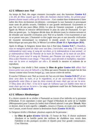 4.2 L'Alliance avec Noé
Au temps de Noé, des anges viennent s'accoupler avec des humaines Genèse 6:2
« les fils de Dieu voyant que les filles des hommes étaient belles, les prirent pour
femmes d'entre toutes celles qu'ils choisirent» . Ceci conduit bien évidemment à faire
naître des êtres mi-hommes mi-démons ; corrompant la race humaine et provoquant
toute sorte de péchés sexuels, l'idolâtrie et une grande méchanceté. Exactement ce
que l'on vit de nos jours (Mars 2016). Le plan de l'ennemi consistait à polluer la
lignée du Messie et entraver définitivement le plan du salut de l'humanité. Ce que
Dieu ne permit pas. Le Seigneur décide donc de détruire toute la création terrestre et
de refonder une nouvelle civilisation avec Noé et sa famille. C'est exactement ce qui
va se passer sous peu. L'humanité va être jugée sous peu et une nouvelle civilisation
(le royaume messianique) va remplacer le monde actuel. Ce sera un régime
théocratique qui aura pour Roi, le Messie Lui-même (Ésaïe 11 et Apocalypse 20:4).
Après le déluge, le Seigneur donne deux lois à Noé dans Genèse 9:4-7 « Toutefois,
vous ne mangerez point de chair avec son âme, c'est-à-dire, son sang. 5 Et certes, je
redemanderai votre sang, le sang de vos âmes, je le redemanderai à tout animal ; et
je redemanderai l'âme de l'homme de la main de l'homme, de la main de son frère.
6 Celui qui aura versé le sang de l'homme, par l'homme son sang sera versé ; car
Dieu a fait l'homme à son image. 7 Vous donc, soyez féconds et multipliez, répandez-
vous sur la terre et multipliez sur elle ». Il interdit le meurtre et ordonne de se
reproduire.
Le Seigneur s'est révélé à Noé comme le Dieu de grâce Genèse 6:8 «Mais Noé
trouva grâce aux yeux de Yahweh ». Le Dieu qui sauve l'homme du simple fait de Son
Amour comme nous l'avons évoqué ici ; sans aucun critère de mérite.
Il conclut l'Alliance avec Noé au travers de l'arc-en-ciel dans Genèse 9:16-17 «L'arc
donc sera dans la nuée, et je le regarderai, et je me souviendrai de l'Alliance
perpétuelle entre Dieu et tous les êtres vivants de toute chair qui est sur la terre.
17 Dieu donc dit à Noé : C'est là le signe de l'alliance que j'ai établie entre moi et
toute chair qui est sur la terre ». Le sang a également coulé lors de l'holocauste fait
par Noé dans Genèse 8:20.
4.3 L'Alliance Abrahamique
Il a choisit ensuite de se révéler à l'humanité au travers d'un individu en la personne
d'Abraham. Il est cependant à noter que l'Appel d'Abraham de sortir de la Chaldée
(Mésopotamie) pour Canaan (la Judée) était d'abord adressé à son père Térach. Mais
ce dernier, dont le nom signifie « retard », mourra à Charan, en route avec sa famille
vers Canaan, avant d'avoir atteint la destination finale (Genèse 11:31-32).
Le Seigneur révèle à Abraham plusieurs aspects de Sa personne :
– Le Dieu de grâce (Genèse 12-1-3) : Á l'instar de Noé, Il choisit seulement
Abraham et sa famille parmi des millions de chaldéens tous versés dans
l'idolâtrie et des pratiques occultes et réputés pour leur grande connaissance.
C'est l'élection.
 