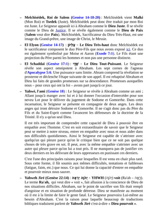 – Melchisédek, Roi de Salem (Genèse 14-18-20) : Melchisédek vient Malki
(Mon Roi) et Tsedek (Juste). Melchisédek peut donc être traduit par mon Roi
est Juste. Le Seigneur apparaît ici à Abraham comme le Dieu Juste. Il se révèle
comme le Dieu de Justice. Il se révèle également comme le Dieu de Paix
(Salem veut dire Paix). Melchisédek, Sacrificateur du Dieu Très-Haut, est une
image du Grand-prêtre, une image de Christ, le Messie.
– El Elyon (Genèse 14-17) : ‫ו ן‬ֹ‫ָו‬ ‫לי‬ְ ‫ (ע‬ֶ – Le Dieu Très-haut donc Melchisédek est
le sacrificateur composent le duo Père-Fils que nous avons exposé ici. Ce duo
est également symbolisé par Moise et Aaron (Exode 7:1). Le Fils étant une
projection du Père parmi les hommes et non pas une personne distincte.
– El Schaddaï (Genèse 17:1) : ‫די‬ּ ׁ‫ (ע‬ ‫ש‬ַׁ‫ (ע‬ – Le Dieu Tout-Puissant. Le Seigneur
révèle son aspect omnipotent à Abraham. Les sept cornes de l'agneau
d'Apocalypse 5:6. Une puissance sans limite. Abram comprend la révélation se
prosterne et déclenche l'étape suivante de son appel. Il est rebaptisé Abraham et
Dieu lui faits de grandes promesses sur sa descendance. Promesses auxquelles
nous – pour ceux qui ont la foi – avons part jusqu'à ce jour.
– Yahwé, l'ami (Genèse 18) : Le Seigneur se révèle à Abraham comme un ami ;
Allant jusqu'à manger avec lui et à lui donner l'occasion d'intercéder pour son
neveu Lot pour le délivrer du jugement de Sodome et Gomorrhe. Dans cette
incarnation, le Seigneur se présente en compagnie de deux anges. Les deux
anges qui iront détruire Sodome et Gomorrhe. Il ne s'agit donc pas du Père du
Fils et du Saint-Esprit comme l'avancent les défenseurs de la doctrine de la
Trinité. Il n'y a qu'un seul Dieu.
Il est très important de comprendre cette capacité de Dieu à pouvoir être en
empathie avec l'homme. C'est en soit extraordinaire de savoir que le Seigneur
peut se mettre à notre niveau, entrer en empathie avec nous et nous aider dans
nos difficultés quotidiennes. Ainsi le Seigneur est capable de s’attrister avec
quelqu'un qui pleure parce qu'on le critique bien que ce ne soit pas quelque
choses de très grave en soi. Il peut, avec la même empathie s'attrister avec un
autre qui pleure parce qu'on lui a tout pris. Il ne manquera pas de justifier ces
deux derniers en les délivrant de leurs oppresseurs en punissant ces derniers.
C'est l'une des principales raisons pour lesquelles Il est venu en chair plus tard.
Sous cette forme, il fût soumis aux mêmes difficultés, tentations et faiblesses
(fatigue, faim, etc.) que nous. Ce qui lui donne la capacité d'entrer en empathie
et pourvoir mieux nous sauver.
– Yahweh Jiré (Genèse 22:14) : ‫א ה‬ֶ ‫ר‬ְ ‫י‬ִ ‫ו ה‬ָ‫ ה‬ ‫ ה‬ֹ‫ָו‬ ‫י‬ְ – YHWH (‫ו(ה‬ָ‫(ה‬ ‫(ה‬ֹ‫ָו‬ ‫י‬ְ ) voit (Ra'ah – ‫א(ה‬ָ‫(ה‬ ‫ר‬ָ‫(ה‬ ).
Le terme Ra'ah, qui veut dire « voit », fait allusion à la conscience de Dieu de
nos situations difficiles. Abraham, sur le point de sacrifier son fils était rempli
d'angoisse et en situation de profonde détresse. Dieu se manifeste au moment
où il est à la limite de faire le geste fatal. Le Seigneur pourvoira Lui-même au
besoin d'Abraham. C'est la raison pour laquelle beaucoup de traductions
bibliques traduisent parlent de Yahweh Jiré c'est-à-dire « Dieu pourvoit ».
 