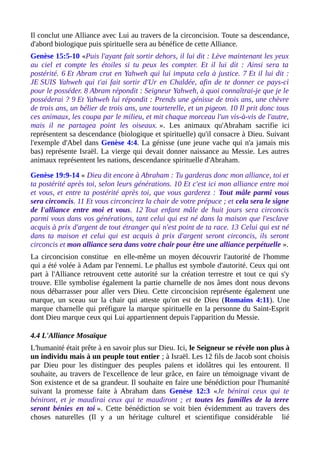 Il conclut une Alliance avec Lui au travers de la circoncision. Toute sa descendance,
d'abord biologique puis spirituelle sera au bénéfice de cette Alliance.
Genèse 15:5-10 «Puis l'ayant fait sortir dehors, il lui dit : Lève maintenant les yeux
au ciel et compte les étoiles si tu peux les compter. Et il lui dit : Ainsi sera ta
postérité. 6 Et Abram crut en Yahweh qui lui imputa cela à justice. 7 Et il lui dit :
JE SUIS Yahweh qui t'ai fait sortir d'Ur en Chaldée, afin de te donner ce pays-ci
pour le posséder. 8 Abram répondit : Seigneur Yahweh, à quoi connaîtrai-je que je le
posséderai ? 9 Et Yahweh lui répondit : Prends une génisse de trois ans, une chèvre
de trois ans, un bélier de trois ans, une tourterelle, et un pigeon. 10 Il prit donc tous
ces animaux, les coupa par le milieu, et mit chaque morceau l'un vis-à-vis de l'autre,
mais il ne partagea point les oiseaux. ». Les animaux qu'Abraham sacrifie ici
représentent sa descendance (biologique et spirituelle) qu'il consacre à Dieu. Suivant
l'exemple d'Abel dans Genèse 4:4. La génisse (une jeune vache qui n'a jamais mis
bas) représente Israël. La vierge qui devait donner naissance au Messie. Les autres
animaux représentent les nations, descendance spirituelle d'Abraham.
Genèse 19:9-14 « Dieu dit encore à Abraham : Tu garderas donc mon alliance, toi et
ta postérité après toi, selon leurs générations. 10 Et c'est ici mon alliance entre moi
et vous, et entre ta postérité après toi, que vous garderez : Tout mâle parmi vous
sera circoncis. 11 Et vous circoncirez la chair de votre prépuce ; et cela sera le signe
de l'alliance entre moi et vous. 12 Tout enfant mâle de huit jours sera circoncis
parmi vous dans vos générations, tant celui qui est né dans la maison que l'esclave
acquis à prix d'argent de tout étranger qui n'est point de ta race. 13 Celui qui est né
dans ta maison et celui qui est acquis à prix d'argent seront circoncis, ils seront
circoncis et mon alliance sera dans votre chair pour être une alliance perpétuelle ».
La circoncision constitue en elle-même un moyen découvrir l'autorité de l'homme
qui a été volée à Adam par l'ennemi. Le phallus est symbole d'autorité. Ceux qui ont
part à l'Alliance retrouvent cette autorité sur la création terrestre et tout ce qui s'y
trouve. Elle symbolise également la partie charnelle de nos âmes dont nous devons
nous débarrasser pour aller vers Dieu. Cette circoncision représente également une
marque, un sceau sur la chair qui atteste qu'on est de Dieu (Romains 4:11). Une
marque charnelle qui préfigure la marque spirituelle en la personne du Saint-Esprit
dont Dieu marque ceux qui Lui appartiennent depuis l'apparition du Messie.
4.4 L'Alliance Mosaïque
L'humanité était prête à en savoir plus sur Dieu. Ici, le Seigneur se révèle non plus à
un individu mais à un peuple tout entier ; à Israël. Les 12 fils de Jacob sont choisis
par Dieu pour les distinguer des peuples païens et idolâtres qui les entourent. Il
souhaite, au travers de l'excellence de leur grâce, en faire un témoignage vivant de
Son existence et de sa grandeur. Il souhaite en faire une bénédiction pour l'humanité
suivant la promesse faite à Abraham dans Genèse 12:3 «Je bénirai ceux qui te
béniront, et je maudirai ceux qui te maudiront ; et toutes les familles de la terre
seront bénies en toi ». Cette bénédiction se voit bien évidemment au travers des
choses naturelles (Il y a un héritage culturel et scientifique considérable lié
 