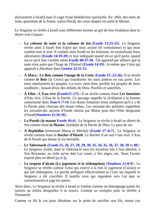 directement à Israël) mais il s'agit d'une bénédiction spirituelle. En effet, des reins de
Juda, quatrième de la fratrie, naîtra David, des reins duquel est sortit le Messie.
Le Seigneur se révèle à Israël sous différentes formes au gré de leur évolution dans le
désert vers Canaan :
– La colonne de nuée et la colonne de feu (Exode 13:21-22): Le Seigneur
révèle ainsi à Israël Son Esprit qui nous assiste (le consolateur) et qui nous
conduit nuit et jour. Il conduit ainsi Israël en les éclairant, en neutralisant leurs
adversaires (Exode 14:19-20) et leur indiquant quand est-ce qu'il partir, quand
est-ce qu'il faut s'arrêter selon Exode 40:37-38. On apprend par ailleurs que la
nuée n'est autre que l'Ange de l’Éternel (Exode 14:19) ; le même que Celui qui
apparaît à Abraham dans Genèse 22:11-12.
– Á Mara : Le Bois comme l'image de la Croix (Exode 15 :22-26): Il se révèle
comme le Bois (la Croix) qui transforme les eaux amères en eau pures. Les
eaux représentent les peuples. La croix vient donc purifier les peuples de leurs
souillures ; faisant d'eux des enfants de Dieu. Purifiés et sanctifiés.
– Á Elim : L'Eau vive (Exode15 :27) : Il se révèle comme étant Les fontaines
d’Eau vive. L'Eau de la Parole. Ce passage rappelle la révélation à la femme
samaritaine dans Jean 4 :7-14. Les douze fontaines d'eau indiquent qu'il y a de
la Parole pour chacune des douze tribus. Les soixante-dix palmiers rappellent
les soixante-dix anciens d’Israël choisis par Moïse pour être l'élite dirigeante
d’Israël(Nombres 11:16-18).
– La Parole (la manne Exode 16:4) : Le Seigneur se révèle à Israël au désert de
Sin comme étant la Manne. Symbole de la Parole de Dieu. Le pain de vie.
– Á Rephidim (renommé Massa et Mériba) (Exode 17 :6-7) : Le Seigneur se
révèle comme étant le Rocher d’Horeb. Le Rocher d’où sort l’eau vive. L'Eau
de la Parole qui donne la vie éternelle.
– Le Tabernacle (Exode 25, 26, 27, 28, 29, 30, 31, 34, 35, 36, 37, 38, 39 et 40) :
Le Seigneur révèle, dans le Tabernacle tous les mystères liés à Son identité, à
Son Royaume, au culte qu'on doit Lui vouer, à Ses anges, etc. Nous l'avons
exposé plus en détail ici et là.
– Le serpent d'airain (Le jugement et la rédemption) (Nombres 21:8-9) : Le
Seigneur se révèle comme Celui qui exerce à la fois le jugement (l’airain) et
qui fait rédemption. La perche préfigure effectivement la Croix sur laquelle le
Seigneur a été crucifiée. Il justifie ceux qui regardent vers Lui (qui se
convertissent) et juge les autres.
Ainsi donc, Le Seigneur se révèle à Israël et l'utilise comme un témoignage parmi les
nations au milieu desquelles il se trouve. Comme un tremplin pour se révéler à
l'humanité.
Comme ce fût le cas pour Abraham sur le point de sacrifier son fils, toutes ces
 