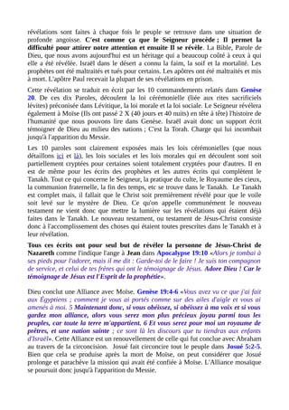 révélations sont faites à chaque fois le peuple se retrouve dans une situation de
profonde angoisse. C'est comme ça que le Seigneur procède ; Il permet la
difficulté pour attirer notre attention et ensuite Il se révèle. La Bible, Parole de
Dieu, que nous avons aujourd'hui est un héritage qui a beaucoup coûté à ceux à qui
elle a été révélée. Israël dans le désert a connu la faim, la soif et la mortalité. Les
prophètes ont été maltraités et tués pour certains. Les apôtres ont été maltraités et mis
à mort. L'apôtre Paul recevait la plupart de ses révélations en prison.
Cette révélation se traduit en écrit par les 10 commandements relatés dans Genèse
20. De ces dix Paroles, découlent la loi cérémonielle (liée aux rites sacrificiels
lévites) préconisée dans Lévitique, la loi morale et la loi sociale. Le Seigneur révélera
également à Moïse (Ils ont passé 2 X (40 jours et 40 nuits) en tête à tête) l'histoire de
l'humanité que nous pouvons lire dans Genèse. Israël avait donc un support écrit
témoigner de Dieu au milieu des nations ; C'est la Torah. Charge qui lui incombait
jusqu'à l'apparition du Messie.
Les 10 paroles sont clairement exposées mais les lois cérémonielles (que nous
détaillons ici et là), les lois sociales et les lois morales qui en découlent sont soit
partiellement cryptées pour certaines soient totalement cryptées pour d'autres. Il en
est de même pour les écrits des prophètes et les autres écrits qui complètent le
Tanakh. Tout ce qui concerne le Seigneur, la pratique du culte, le Royaume des cieux,
la communion fraternelle, la fin des temps, etc se trouve dans le Tanakh. Le Tanakh
est complet mais, il fallait que le Christ soit premièrement révélé pour que le voile
soit levé sur le mystère de Dieu. Ce qu'on appelle communément le nouveau
testament ne vient donc que mettre la lumière sur les révélations qui étaient déjà
faites dans le Tanakh. Le nouveau testament, ou testament de Jésus-Christ consiste
donc à l'accomplissement des choses qui étaient toutes prescrites dans le Tanakh et à
leur révélation.
Tous ces écrits ont pour seul but de révéler la personne de Jésus-Christ de
Nazareth comme l'indique l'ange à Jean dans Apocalypse 19:10 «Alors je tombai à
ses pieds pour l'adorer, mais il me dit : Garde-toi de le faire ! Je suis ton compagnon
de service, et celui de tes frères qui ont le témoignage de Jésus. Adore Dieu ! Car le
témoignage de Jésus est l'Esprit de la prophétie».
Dieu conclut une Alliance avec Moïse. Genèse 19:4-6 «Vous avez vu ce que j'ai fait
aux Égyptiens ; comment je vous ai portés comme sur des ailes d'aigle et vous ai
amenés à moi. 5 Maintenant donc, si vous obéissez, si obéissez à ma voix et si vous
gardez mon alliance, alors vous serez mon plus précieux joyau parmi tous les
peuples, car toute la terre m'appartient. 6 Et vous serez pour moi un royaume de
prêtres, et une nation sainte ; ce sont là les discours que tu tiendras aux enfants
d'Israël». Cette Alliance est un renouvellement de celle qui fut conclue avec Abraham
au travers de la circoncision. Josué fait circoncire tout le peuple dans Josué 5:2-5.
Bien que cela se produise après la mort de Moïse, on peut considérer que Josué
prolonge et parachève la mission qui avait été confiée à Moïse. L'Alliance mosaïque
se poursuit donc jusqu'à l'apparition du Messie.
 
