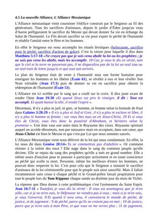 4.5 La nouvelle Alliance, L'Alliance Messianique
L'Alliance messianique vient couronner l'édifice construit par le Seigneur au fil des
générations. Tous les sacrifices d'animaux, depuis le jardin d’Éden jusqu'au veau
d'Aaron préfiguraient le sacrifice du Messie qui devait donner Sa vie en échange du
Salut de l'humanité. Le Fils devait sacrifier sa vie pour expier le péché de l'humanité
et rétablir l'amitié entre le Père et les hommes.
En effet le Seigneur est venu accomplir les rituels lévitiques (holocauste, sacrifice
pour le péché, sacrifice d'action de grâce). C'est la raison pour laquelle il dira dans
Matthieu 5:17-18 «Ne croyez pas que je sois venu abolir la loi ou les prophètes ; je
ne suis pas venu les abolir, mais les accomplir. 18 Car, je vous le dis en vérité, tant
que le ciel et la terre ne passeront pas, il ne disparaîtra pas de la loi un seul iota ou
un seul trait de lettre jusqu'à ce que tout soit arrivé».
Le plan du Seigneur était de venir à l'humanité sous une forme humaine pour
enseigner les hommes et les libérer (Ésaïe 61), se révéler à eux et leur révéler Son
Nom véritable (Jean 17:3) puis de donner sa vie en sacrifice pour obtenir la
rédemption de l'humanité (Ésaïe 53).
L'Alliance est ici scellée par le sang qui a coulé sur la croix. Il dira juste avant de
rendre l'âme Jean 19:30 «Et quand Jésus eut pris le vinaigre, il dit : Tout est
accompli. Et ayant baissé la tête, il rendit l'esprit ».
Désormais, Il n'y a plus ni juif, ni grec, ni homme, ni femme selon la formule de Paul
dans Galates 3:28-29 « Il n'y a plus ni Juif ni Grec, il n'y a plus ni esclave ni libre, il
n'y a plus ni homme ni femme ; car vous êtes tous un en Jésus-Christ. 29 Et si vous
êtes de Christ, vous êtes donc la postérité d'Abraham, et héritiers selon la
promesse ». Une âme vaut une autre dans le Royaume des cieux. Royaume spirituel
auquel on accède désormais, non par naissance mais en acceptant, dans son cœur, que
Jésus-Christ est bien le Messie et que c'est par Lui que nous sommes sauvés.
L'Alliance Messianique vient nous délivrer de la loi qui nous condamnait. En effet, la
loi nous dit dans Genèse 20:14« Tu ne commettras pas d'adultère ». Or comment
résister à la sirène des eaux ? Elle nage dans le sang du commun peuple qu'elle
décime. Elle se repais du sang des prophètes qu'elle a tués en grand nombre. Elle a
même assez d'onction pour te pousser à participer activement et en toute conscience
au péché qui scelle ta mort. Personne, même les meilleurs d'entre les hommes, ne
pouvait donc respecter la loi. C'est pour cela que le Seigneur a instauré le sacrifice
d'animaux de la loi cérémonielle pour que le peuple soit ainsi sanctifié. Mais il fallait
recommencer sans cesse à chaque péché et le Grand-prêtre faisait propitiation pour
tout le peuple lors du Yom Kippour chaque année au dixième jour du mois de Tichri.
La réponse que Dieu donne à cette problématique c'est l'avènement du Saint Esprit.
Jean 16:7-11 « Toutefois je vous dis la vérité : Il vous est avantageux que je m'en
aille, car si je ne m'en vais, le Défenseur ne viendra pas à vous ; mais si je m'en vais,
je vous l'enverrai. 8 Et quand il sera venu, il convaincra le monde de péché, de
justice, et de jugement : 9 de péché, parce qu'ils ne croient pas en moi ; 10 de justice,
parce que je m'en vais à mon Père, et que vous ne me verrez plus ; 11 de jugement,
 