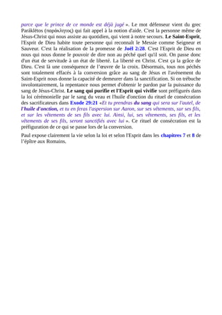 parce que le prince de ce monde est déjà jugé ». Le mot défenseur vient du grec
Paráklētos (παράκλητος) qui fait appel à la notion d'aide. C'est la personne même de
Jésus-Christ qui nous assiste au quotidien, qui vient à notre secours. Le Saint-Esprit,
l'Esprit de Dieu habite toute personne qui reconnaît le Messie comme Seigneur et
Sauveur. C'est la réalisation de la promesse de Joël 2:28. C'est l'Esprit de Dieu en
nous qui nous donne le pouvoir de dire non au péché quel qu'il soit. On passe donc
d'un état de servitude à un état de liberté. La liberté en Christ. C'est ça la grâce de
Dieu. C'est là une conséquence de l’œuvre de la croix. Désormais, tous nos péchés
sont totalement effacés à la conversion grâce au sang de Jésus et l'avènement du
Saint-Esprit nous donne la capacité de demeurer dans la sanctification. Si on trébuche
involontairement, la repentance nous permet d'obtenir le pardon par la puissance du
sang de Jésus-Christ. Le sang qui purifie et l'Esprit qui vivifie sont préfigurés dans
la loi cérémonielle par le sang du veau et l'huile d'onction du rituel de consécration
des sacrificateurs dans Exode 29:21 «Et tu prendras du sang qui sera sur l'autel, de
l'huile d'onction, et tu en feras l'aspersion sur Aaron, sur ses vêtements, sur ses fils,
et sur les vêtements de ses fils avec lui. Ainsi, lui, ses vêtements, ses fils, et les
vêtements de ses fils, seront sanctifiés avec lui ». Ce rituel de consécration est la
préfiguration de ce qui se passe lors de la conversion.
Paul expose clairement la vie selon la loi et selon l'Esprit dans les chapitres 7 et 8 de
l’épître aux Romains.
 