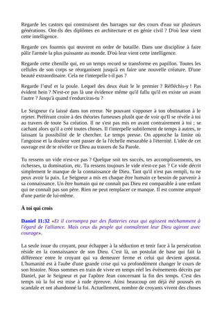 Regarde les castors qui construisent des barrages sur des cours d'eau sur plusieurs
générations. Ont-ils des diplômes en architecture et en génie civil ? D'où leur vient
cette intelligence.
Regarde ces fourmis qui œuvrent en ordre de bataille. Dans une discipline à faire
pâlir l'armée la plus puissante au monde. D'où leur vient cette intelligence.
Regarde cette chenille qui, en un temps record se transforme en papillon. Toutes les
cellules de son corps se réorganisent jusqu'à en faire une nouvelle créature. D'une
beauté extraordinaire. Cela ne t'interpelle t-il pas ?
Regarde l’œuf et la poule. Lequel des deux était le le premier ? Réfléchis-y ! Pas
évident hein ? N'est-ce pas là une évidence même qu'il fallu qu'il en existe un avant
l'autre ? Jusqu'à quand t'endurciras-tu ?
Le Seigneur t'a laissé dans ton erreur. Ne pouvant s'opposer à ton obstination à le
rejeter. Préférant croire à des théories fumeuses plutôt que de voir qu'Il se révèle à toi
au travers de toute Sa création. Il ne s'est pas mis en avant contrairement à toi ; se
cachant alors qu'il a créé toutes choses. Il t'interpelle subtilement de temps à autres, te
laissant la possibilité de le chercher. Le temps presse. On approche la limite où
l'angoisse et la douleur vont passer de la l'échelle mesurable à l'éternité. L'idée de cet
ouvrage est de te révéler ce Dieu au travers de Sa Parole.
Tu ressens un vide n'est-ce pas ? Quelque soit tes succès, tes accomplissements, tes
richesses, ta domination, etc. Tu ressens toujours le vide n'est-ce pas ? Ce vide décrit
simplement le manque de la connaissance de Dieu. Tant qu'il n'est pas rempli, tu ne
peux avoir la paix. Le Seigneur a mis en chaque être humain ce besoin de parvenir à
sa connaissance. Un être humain qui ne connaît pas Dieu est comparable à une enfant
qui ne connaît pas son père. Rien ne peut remplacer ce manque. Il est comme amputé
d'une partie de lui-même.
À toi qui crois
Daniel 11:32 «Et il corrompra par des flatteries ceux qui agissent méchamment à
l'égard de l'alliance. Mais ceux du peuple qui connaîtront leur Dieu agiront avec
courage».
La seule issue du croyant, pour échapper à la séduction et tenir face à la persécution
réside en la connaissance de son Dieu. C'est là, un postulat de base qui fait la
différence entre le croyant qui va demeurer ferme et celui qui devient apostat.
L'humanité est à l'aube d'une grande crise qui va profondément changer le cours de
son histoire. Nous sommes en train de vivre en temps réel les événements décrits par
Daniel, par le Seigneur et par l'apôtre Jean concernant la fin des temps. C'est des
temps où la foi est mise à rude épreuve. Ainsi beaucoup ont déjà été poussés en
scandale et ont abandonné la foi. Actuellement, nombre de croyants vivent des choses
 