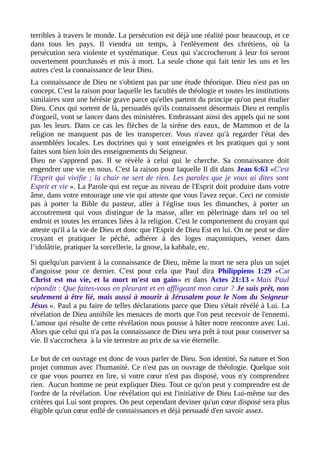 terribles à travers le monde. La persécution est déjà une réalité pour beaucoup, et ce
dans tous les pays. Il viendra un temps, à l'enlèvement des chrétiens, où la
persécution sera violente et systématique. Ceux qui s'accrocheront à leur foi seront
ouvertement pourchassés et mis à mort. La seule chose qui fait tenir les uns et les
autres c'est la connaissance de leur Dieu.
La connaissance de Dieu ne s'obtient pas par une étude théorique. Dieu n'est pas un
concept. C'est la raison pour laquelle les facultés de théologie et toutes les institutions
similaires sont une hérésie grave parce qu'elles partent du principe qu'on peut étudier
Dieu. Ceux qui sortent de là, persuadés qu'ils connaissent désormais Dieu et remplis
d'orgueil, vont se lancer dans des ministères. Embrassant ainsi des appels qui ne sont
pas les leurs. Dans ce cas les flèches de la sirène des eaux, de Mammon et de la
religion ne manquent pas de les transpercer. Vous n'avez qu'à regarder l'état des
assemblées locales. Les doctrines qui y sont enseignées et les pratiques qui y sont
faites sont bien loin des enseignements du Seigneur.
Dieu ne s'apprend pas. Il se révèle à celui qui le cherche. Sa connaissance doit
engendrer une vie en nous. C'est la raison pour laquelle Il dit dans Jean 6:63 «C'est
l'Esprit qui vivifie ; la chair ne sert de rien. Les paroles que je vous ai dites sont
Esprit et vie ». La Parole qui est reçue au niveau de l'Esprit doit produire dans votre
âme, dans votre entourage une vie qui atteste que vous l'avez reçue. Ceci ne consiste
pas à porter la Bible du pasteur, aller à l'église tous les dimanches, à porter un
accoutrement qui vous distingue de la masse, aller en pèlerinage dans tel ou tel
endroit et toutes les errances liées à la religion. C'est le comportement du croyant qui
atteste qu'il a la vie de Dieu et donc que l'Esprit de Dieu Est en lui. On ne peut se dire
croyant et pratiquer le péché, adhérer à des loges maçonniques, verser dans
l’idolâtrie, pratiquer la sorcellerie, la gnose, la kabbale, etc.
Si quelqu'un parvient à la connaissance de Dieu, même la mort ne sera plus un sujet
d'angoisse pour ce dernier. C'est pour cela que Paul dira Philippiens 1:29 «Car
Christ est ma vie, et la mort m'est un gain» et dans Actes 21:13 « Mais Paul
répondit : Que faites-vous en pleurant et en affligeant mon cœur ? Je suis prêt, non
seulement à être lié, mais aussi à mourir à Jérusalem pour le Nom du Seigneur
Jésus ». Paul a pu faire de telles déclarations parce que Dieu s'était révélé à Lui. La
révélation de Dieu annihile les menaces de morts que l'on peut recevoir de l'ennemi.
L'amour qui résulte de cette révélation nous pousse à hâter notre rencontre avec Lui.
Alors que celui qui n'a pas la connaissance de Dieu sera prêt à tout pour conserver sa
vie. Il s'accrochera à la vie terrestre au prix de sa vie éternelle.
Le but de cet ouvrage est donc de vous parler de Dieu. Son identité, Sa nature et Son
projet commun avec l'humanité. Ce n'est pas un ouvrage de théologie. Quelque soit
ce que vous pourrez en lire, si votre cœur n'est pas disposé, vous n'y comprendrez
rien. Aucun homme ne peut expliquer Dieu. Tout ce qu'on peut y comprendre est de
l'ordre de la révélation. Une révélation qui est l'initiative de Dieu Lui-même sur des
critères qui Lui sont propres. On peut cependant deviner qu'un cœur disposé sera plus
éligible qu'un cœur enflé de connaissances et déjà persuadé d'en savoir assez.
 