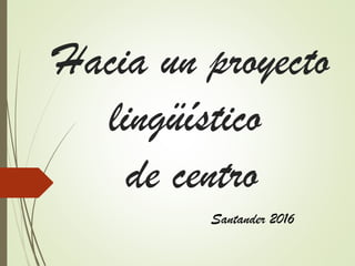Hacia un proyecto
lingüístico
de centro
Santander 2016
 