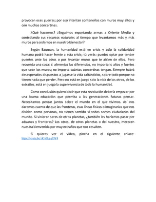 provocan esas guerras; por eso intentan contenerlos con muros muy altos y
con muchas concertinas.
¿Qué hacemos? ¿Seguimos exportando armas a Oriente Medio y
controlando sus recursos naturales al tiempo que levantamos más y más
muros para aislarnos en nuestro bienestar?
Según Bauman, la humanidad está en crisis y solo la solidaridad
humana podrá hacer frente a esta crisis; tú verás: puedes optar por tender
puentes ante los otros o por levantar muros que te aíslen de ellos. Pero
recuerda una cosa: si alimentas las diferencias, no importa lo altos y fuertes
que sean los muros; no importa cuántas concertinas tengan. Siempre habrá
desesperados dispuestos a jugarse la vida saltándolos, sobre todo porque no
tienen nada que perder. Pero no está en juego solo la vida de los otros, de los
extraños; está en juego la supervivencia detoda la humanidad.
Como conclusión quiero decir que esta revolución debería empezar por
una buena educación que permita a las generaciones futuras pensar.
Necesitamos pensar juntos sobre el mundo en el que vivimos. Así nos
daremos cuenta de que las fronteras, esas líneas físicas o imaginarias que nos
dividen como personas, no tienen sentido si todos somos ciudadanos del
mundo. Si vinieran seres de otros planetas, ¿también les haríamos pasar por
aduanas y fronteras? Los otros, de otros planetas o del nuestro, merecen
nuestra bienvenida por muy extraños que nos resulten.
Si quieres ver el vídeo, pincha en el siguiente enlace:
https://youtu.be/iiOzOg-eDY4
 